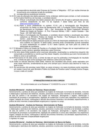 d) correspondência devolvida pela Empresa de Correios e Telégrafos – ECT por razões diversas de
fornecimento e/ou endereço errado do candidato;
e) correspondência recebida por terceiros.
12.16 Em caso de alteração dos dados pessoais (nome, endereço, telefone para contato, e-mail) constantes
do Formulário Eletrônico de Inscrição, o candidato deverá:
12.16.1 Efetuar a atualização dos dados pessoais até o terceiro dia útil após a aplicação das provas,
conforme estabelecido no item 7.6 do Capítulo 7 deste Edital, por meio do site
www.concursosfcc.com.br.
12.16.2 Após o prazo estabelecido no subitem 12.16.1 até a homologação dos Resultados,
encaminhar via Sedex ou Aviso de Recebimento (AR), à Fundação Carlos Chagas (Serviço
de Atendimento ao Candidato - SAC – Ref.: Atualização de Dados Cadastrais/ Ministério
Público do Estado da Paraíba – A. Prof. Francisco Morato, 1.565 – Jardim Guedala – São
Paulo – SP, CEP 05513-900).
12.16.3 Após a homologação dos Resultados, o candidato deverá solicitar a atualização dos dados
cadastrais ao Ministério Público do Estado da Paraíba - Rua Rodrigues de Aquino, s/n,
Centro – João Pessoa – PB, CEP 58013-030.
12.16.4 As alterações de dados pessoais quanto ao critério de desempate estabelecido no item 10.2 e
seus subitens no Capítulo 10 deste Edital, somente serão consideradas quando solicitadas
no prazo estabelecido no subitem 12.16.1 deste Capítulo, por fazer parte do critério de
desempate de candidatos.
12.17 O Ministério Público do Estado da Paraíba e a Fundação Carlos Chagas não se responsabilizam por
quaisquer cursos, textos e apostilas referentes a este Concurso.
12.18 Os itens deste Edital poderão sofrer eventuais alterações, atualizações ou acréscimos enquanto não
consumada a providência ou evento que lhes disser respeito, circunstância que será mencionada em
Edital ou aviso a ser publicado.
12.19 Prescreverá em 02 (dois anos), a contar da data em que for publicada a homologação do resultado
final, o direito de ação contra quaisquer atos relativos a este Concurso Público.
12.20 Todos os cálculos descritos neste Edital, relativos aos resultados das provas, serão realizados com
duas casas decimais, arredondando-se para cima sempre que a terceira casa decimal for maior ou
igual a cinco.
12.21 As ocorrências não previstas neste Edital, os casos omissos e os casos duvidosos serão resolvidos,
em caráter irrecorrível, pelo Ministério Público do Estado da Paraíba e pela Fundação Carlos Chagas,
no que a cada um couber.
ANEXO I
ATRIBUIÇÕES BÁSICAS DOS CARGOS
Em conformidade com a Lei Estadual nº 10.432/2015 e a Lei nº 10.448/2015
Analista Ministerial – Analista de Sistemas: Desenvolvedor
Genericamente, a prática de atos que subsidiem os órgãos da Instituição na tomada de decisões, incluindo
a elaboração e assinatura de relatórios, estudos, pareceres e outros atos inerentes a tal atividade, a prática
de atos de cartório e de secretaria nos órgãos da Instituição, abrangendo o registro, distribuição e
tramitação de processo e procedimentos, digitação de audiências e outros atos realizados nos respectivos
órgãos, redação de ofícios, notificações e demais documentos inerentes a tal atividade; especificamente, a
prática de atos inerentes à especialidade exigida para o ingresso no cargo.
Analista Ministerial – Analista de Sistemas: Administrador de Redes
Genericamente, a prática de atos que subsidiem os órgãos da Instituição na tomada de decisões, incluindo
a elaboração e assinatura de relatórios, estudos, pareceres e outros atos inerentes a tal atividade, a prática
de atos de cartório e de secretaria nos órgãos da Instituição, abrangendo o registro, distribuição e
tramitação de processos e procedimentos, digitação de audiências e outros atos realizados nos respectivos
órgãos, redação de ofícios, notificações e demais documentos inerentes a tal atividade; especificamente, a
prática de atos inerentes à especialidade exigida para
o ingresso no cargo.
Analista Ministerial – Analista de Sistemas: Administrador de Banco de Dados
Genericamente, a prática de atos que subsidiem os órgãos da Instituição na tomada de decisões, incluindo
a elaboração e assinatura de relatórios, estudos, pareceres e outros atos inerentes a tal atividade, a prática
 