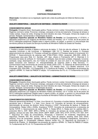 ANEXO II
CONTEÚDO PROGRAMÁTICO
Observação: Considerar-se-á a legislação vigente até a data da publicação do Edital de Abertura das
Inscrições.
ANALISTA MINISTERIAL – ANALISTA DE SISTEMAS – DESENVOLVEDOR
CONHECIMENTOS GERAIS
Português: Ortografia oficial. Acentuação gráfica. Flexão nominal e verbal. Concordância nominal e verbal.
Regência nominal e verbal. Pronomes: emprego, colocação e formas de tratamento. Emprego de tempos e
modos verbais. Vozes do verbo. Emprego do sinal indicativo de crase. Pontuação. Sintaxe da oração e do
período. Redação. Compreensão e interpretação de textos.
Legislação Específica aplicada ao Ministério Público da Paraíba: Lei Complementar nº 97/2010, e
alterações posteriores (Lei Orgânica do Ministério Público da Paraíba). Lei nº 10.432, de 20 de janeiro de
2015 e alterações posteriores (Dispõe sobre o regime jurídico, os cargos, a carreira e a remuneração dos
servidores públicos do Quadro de Serviços Auxiliares do Ministério Público do Estado da Paraíba).
CONHECIMENTOS ESPECÍFICOS
1. Análise e projeto orientado a objetos e estruturas de dados. 2. Ciclo de vida de software. 3. Análise de
requisitos funcionais e não funcionais. 4. Modelagem UML 2.0. 5. Padrões de projeto. 6. Processo
desenvolvimento de software. 6.1 Processo unificado de software. 6.2 Processo iterativo e incremental. 6.3.
SCRUM. 7. Desenvolvimento de sistemas web: HTML/HTML5, CSS3, Javascript, XML/XSD, JSON. 8.
Programação Java para Web. 8.1. Servlets, JSP, Ajax, JQuery e Frameworks JSF 2, Hibernate 3. 9.
Conceitos de testes de software. 9.1 Verificação e validação, tipos de teste (unidade, integração, funcional,
aceitação, carga, desempenho, etc). 9.2 Testes de unidade em Java com JUnit 4. 9.3. Automatização de
testes funcionais com Selenium 10. Interoperabilidade de sistemas (SOA e Web Services). 11.
Conhecimentos sobre ferramentas de controle de versão (SVN e GIT). 12. Sistemas de Gerenciamento de
Banco de Dados Relacional. 12.1 Modelo lógico. 12.2 Modelo físico. 12.3 Modelo relacional. 12.4
Linguagem SQL (DDL/DML). 12.5 PostgreSQL 9 13. Gerência de Projetos. 14. Modelagem de processos de
negócio e BPMN. 15. Visão do PMBOK 5ª edição. 16 Fundamentos da ITIL v3. 17 Fundamentos de COBIT
5.
ANALISTA MINISTERIAL – ANALISTA DE SISTEMAS – ADMINISTRADOR DE REDES
CONHECIMENTOS GERAIS
Português: Ortografia oficial. Acentuação gráfica. Flexão nominal e verbal. Concordância nominal e verbal.
Regência nominal e verbal. Pronomes: emprego, colocação e formas de tratamento. Emprego de tempos e
modos verbais. Vozes do verbo. Emprego do sinal indicativo de crase. Pontuação. Sintaxe da oração e do
período. Redação. Compreensão e interpretação de textos.
Legislação Específica aplicada ao Ministério Público da Paraíba: Lei Complementar nº 97/2010, e
alterações posteriores (Lei Orgânica do Ministério Público da Paraíba). Lei nº 10.432, de 20 de janeiro de
2015 e alterações posteriores (Dispõe sobre o regime jurídico, os cargos, a carreira e a remuneração dos
servidores públicos do Quadro de Serviços Auxiliares do Ministério Público do Estado da Paraíba).
CONHECIMENTOS ESPECÍFICOS
Sistemas operacionais Windows 7 e Vista, Linux Kernel 4.0. Conceitos e funções básicas. Administração de
servidores para o Windows 7 e Vista, Linux Kernel 4.0. Conceitos de serviços de armazenamento.
Administração de serviços de diretório: Active Directory e LDAP. Ferramentas de backup. 2. Redes de
Computadores. Redes LANs e WANs. Arquitetura TCP/IP. Conceitos de endereçamento e protocolos da
família TCP/IP. 3. Gerenciamento de redes TCP/IP. 4. Redes MPLS. 5. Redes sem fio: padrões 802.11,
protocolos 802.1x, EAP, WEP, WPA e WPA2. 6. Conceitos de serviços de correio eletrônico, SMTP,
gateway, serviços de rede: SSH, DNS, DHCP, SMTP, IMAP, LDAP, NFS, HTTP, HTTPS, FTP, NAT, NTP.
7. Segurança em redes de computadores. Prevenção e tratamento de incidentes. Dispositivos de
segurança: firewalls, IDS, IPS, proxies, NAT e VPN. Tipos de ataques: spoofing, flood, DoS, DDoS,
phishing. Vírus de computador, spyware, worms. 8. Criptografia. Protocolos criptográficos. Assinatura e
certificação digital. 9. Virtualização (VMware vSphere versão 6.0.) 10. Segurança da Informação 11.
Gerência de Projetos. 12. Modelagem de processos de negócio e BPMN. 13. Visão do PMBOK 5ª edição.
14. Fundamentos da ITIL v3. 15. Fundamentos de COBIT. 5.
 