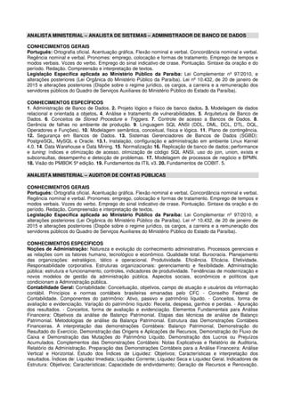 ANALISTA MINISTERIAL – ANALISTA DE SISTEMAS – ADMINISTRADOR DE BANCO DE DADOS
CONHECIMENTOS GERAIS
Português: Ortografia oficial. Acentuação gráfica. Flexão nominal e verbal. Concordância nominal e verbal.
Regência nominal e verbal. Pronomes: emprego, colocação e formas de tratamento. Emprego de tempos e
modos verbais. Vozes do verbo. Emprego do sinal indicativo de crase. Pontuação. Sintaxe da oração e do
período. Redação. Compreensão e interpretação de textos.
Legislação Específica aplicada ao Ministério Público da Paraíba: Lei Complementar nº 97/2010, e
alterações posteriores (Lei Orgânica do Ministério Público da Paraíba). Lei nº 10.432, de 20 de janeiro de
2015 e alterações posteriores (Dispõe sobre o regime jurídico, os cargos, a carreira e a remuneração dos
servidores públicos do Quadro de Serviços Auxiliares do Ministério Público do Estado da Paraíba).
CONHECIMENTOS ESPECÍFICOS
1. Administração de Banco de Dados. 2. Projeto lógico e físico de banco dados. 3. Modelagem de dados
relacional e orientada a objetos. 4. Análise e tratamento de vulnerabilidades. 5. Arquitetura de Banco de
Dados. 6. Conceitos de Stored Procedure e Triggers. 7. Controle de acesso a Bancos de Dados. 8.
Gerência de falhas no ambiente de produção. 9. Linguagem SQL ANSI (DDL, DML, DCL, DTL, DQL,
Operadores e Funções). 10. Modelagem semântica, conceitual, física e lógica. 11. Plano de contingência.
12. Segurança em Bancos de Dados. 13. Sistemas Gerenciadores de Bancos de Dados (SGBD):
PostgreSQL, MySQL e Oracle. 13.1. Instalação, configuração e administração em ambiente Linux Kernel
4.0. 14. Data Warehouse e Data Mining. 15. Normalização 16. Replicação de banco de dados; performance
e tuning: índices e otimização de acesso, otimização de código SQL ANSI, uso do join, union, exists e
subconsultas, desempenho e detecção de problemas. 17. Modelagem de processos de negócio e BPMN.
18. Visão do PMBOK 5ª edição. 19. Fundamentos da ITIL v3. 20. Fundamentos de COBIT. 5.
ANALISTA MINISTERIAL – AUDITOR DE CONTAS PÚBLICAS
CONHECIMENTOS GERAIS
Português: Ortografia oficial. Acentuação gráfica. Flexão nominal e verbal. Concordância nominal e verbal.
Regência nominal e verbal. Pronomes: emprego, colocação e formas de tratamento. Emprego de tempos e
modos verbais. Vozes do verbo. Emprego do sinal indicativo de crase. Pontuação. Sintaxe da oração e do
período. Redação. Compreensão e interpretação de textos.
Legislação Específica aplicada ao Ministério Público da Paraíba: Lei Complementar nº 97/2010, e
alterações posteriores (Lei Orgânica do Ministério Público da Paraíba). Lei nº 10.432, de 20 de janeiro de
2015 e alterações posteriores (Dispõe sobre o regime jurídico, os cargos, a carreira e a remuneração dos
servidores públicos do Quadro de Serviços Auxiliares do Ministério Público do Estado da Paraíba).
CONHECIMENTOS ESPECÍFICOS
Noções de Administração: Natureza e evolução do conhecimento administrativo. Processos gerenciais e
as relações com os fatores humano, tecnológico e econômico. Qualidade total. Burocracia. Planejamento
das organizações: estratégico, tático e operacional. Produtividade. Eficiência. Eficácia. Efetividade.
Responsabilidade corporativa. Estruturas organizacionais: gerenciamento e flexibilidade. Administração
pública: estrutura e funcionamento, controles, indicadores de produtividade. Tendências de modernização e
novos modelos de gestão da administração pública. Aspectos sociais, econômicos e políticos que
condicionam a Administração pública.
Contabilidade Geral: Contabilidade: Conceituação, objetivos, campo de atuação e usuários da informação
contábil. Princípios e normas contábeis brasileiras emanadas pelo CFC - Conselho Federal de
Contabilidade. Componentes do patrimônio: Ativo, passivo e patrimônio líquido. - Conceitos, forma de
avaliação e evidenciação. Variação do patrimônio líquido: Receita, despesa, ganhos e perdas. - Apuração
dos resultados. - Conceitos, forma de avaliação e evidenciação. Elementos Fundamentais para Análise
Financeira: Objetivos da análise de Balanço Patrimonial. Etapas das técnicas de análise de Balanço
Patrimonial. Metodologias de análise da Balança Patrimonial. Estrutura das Demonstrações Contábeis
Financeiras. A interpretação das demonstrações Contábeis: Balanço Patrimonial, Demonstração do
Resultado do Exercício, Demonstração das Origens e Aplicações de Recursos, Demonstração do Fluxo de
Caixa e Demonstração das Mutações do Patrimônio Líquido. Demonstração dos Lucros ou Prejuízos
Acumulados. Complementos das Demonstrações Contábeis: Notas Explicativas e Relatório de Auditoria,
Relatório da Administração. Preparação das Demonstrações Contábeis para a Análise Financeira: Análise
Vertical e Horizontal. Estudo dos Índices de Liquidez: Objetivos; Características e interpretação dos
resultados. Índices de: Liquidez Imediata; Liquidez Corrente; Liquidez Seca e Liquidez Geral. Indicadores de
Estrutura: Objetivos; Características; Capacidade de endividamento; Geração de Recursos e Renovação.
 