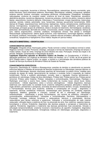 distúrbios de coagulação, leucemias e linfomas. Reumatológicas: osteoartrose, doença reumatoide, gota,
artrite infecciosa, lupus eritematoso sistêmico, fibromialgia. Neurológicas: cefaleias, enxaquecas, epilepsia,
acidente vascular cerebral, meningites, neuropatias periféricas, encefalopatias. Ortopédicas: lombalgias,
radiculopatias, síndrome do manguito rotador, síndrome do túnel do carpo. Psiquiátricas: alcoolismo,
abstinência alcoólica, transtornos depressivos, transtornos ansiosos, síndrome do pânico, transtorno afetivo
bipolar, esquizofrenia, transtorno delirante. Infecciosas e Transmissíveis: viroses respiratórias, tuberculose,
sarampo, varicela, rubéola, poliomielite, raiva, hanseníase, doenças sexualmente transmissíveis, AIDS,
doença de Chagas, esquistossomose, leishmaniose, leptospirose, malária, estreptococcias, estafilococcias,
doença meningocócica, toxoplasmose, vacinação para adultos, terapia antibiótica: princípios gerais,
farmacologia, principais grupos de antibióticos, doses e duração do tratamento. Dermatológicas: escabiose,
pediculose, dermatofitoses, dermatite de contato, onicomicoses, celulite, erisipela. Imunológicas: doença do
soro, edema angioneurótico, urticárias, anafilaxia. Emergências clínicas: Vias aéreas e ventilação
Ressuscitação cardiopulmonar: edema agudo pulmonar, crise hipertensiva, hemorragia digestiva, estados
de choques, anafilaxia, intoxicações, crise convulsiva, acidente vascular encefálico, alterações do estado de
consciência, hipoglicemia e hiperglicemia. Ética médica. Noções em perícia médica.
ANALISTA MINISTERIAL – ODONTOLOGIA
CONHECIMENTOS GERAIS
Português: Ortografia oficial. Acentuação gráfica. Flexão nominal e verbal. Concordância nominal e verbal.
Regência nominal e verbal. Pronomes: emprego, colocação e formas de tratamento. Emprego de tempos e
modos verbais. Vozes do verbo. Emprego do sinal indicativo de crase. Pontuação. Sintaxe da oração e do
período. Redação. Compreensão e interpretação de textos.
Legislação Específica aplicada ao Ministério Público da Paraíba: Lei Complementar nº 97/2010, e
alterações posteriores (Lei Orgânica do Ministério Público da Paraíba). Lei nº 10.432, de 20 de janeiro de
2015 (Dispõe sobre o regime jurídico, os cargos, a carreira e a remuneração dos servidores públicos do
Quadro de Serviços Auxiliares do Ministério Público do Estado da Paraíba).
CONHECIMENTOS ESPECÍFICOS
Ergonomia, Odontologia do Trabalho e Biossegurança: posições do dentista no atendimento ao paciente;
exercícios laborais e métodos de prevenção de doenças ocupacionais na Odontologia; doenças laborais no
exercício da Odontologia; doenças infecciosas passíveis de transmissão na prática clínica, medidas para
proteção da equipe de saúde, gerenciamento de resíduos e condutas frente à exposição de material
contaminado; Perícia e auditoria odontológica: conceito, tipos e regulação; Exames admissionais e
periódicos em odontologia; Código de ética odontológico. Prótese total, Prótese parcial fixa, Prótese parcial
removível, Prótese sobre Implante. Prótese: indicações e contraindicações. Estomatologia, Patologia e
Radiologia: anamnese e exame físico, lesões fundamentais da mucosa bucal, câncer bucal, lesões
cancerizáveis - método diagnóstico, cistos e tumores odontogênicos - método diagnóstico, doenças
sistêmicas com repercussão na cavidade bucal, anatomia radiográfica periapical, alterações e lesões do
órgão dentário, periodontais e periapicais, anomalias de desenvolvimento dentário. Cirurgia, Anestesiologia
e Farmacoterapia: técnicas para exodontia, acidentes e complicações em cirurgia - diagnóstico e
tratamento, técnicas anestésicas intrabucais, anestesiologia para pacientes em condições especiais
(hipertenso, diabético, gestantes e crianças), controle da dor e inflamação em Odontologia,
antibioticoterapia - classificação e grupos farmacológicos, uso racional de antibiótico, indicações e
contraindicações, antibioticoprofilaxia-- indicações e contraindicações. Dentística, Odontopediatria e
Prevenção: cariologia, materiais forradores e restauradores: estrutura e propriedades, técnicas
restauradoras para dentes anteriores e posteriores, Indicações e contraindicações de cada material
restaurador; utilização tópica e sistêmica do flúor na prevenção da cárie, flúor sistêmico: aspectos básicos,
toxicológicos e clínicos. Endodontia: diagnóstico das doenças pulpares e periapicais e tratamentos de
urgência. Periodontia: diagnóstico e tratamento das doenças periodontais mais prevalentes. Oclusão e
articulação temporomandibular: anatomia funcional e biomecânica do aparelho mastigatório; diagnóstico
das disfunções temporomandibulares. Emergências médicas em Odontologia: prevenção, diagnóstico e
tratamento.
 