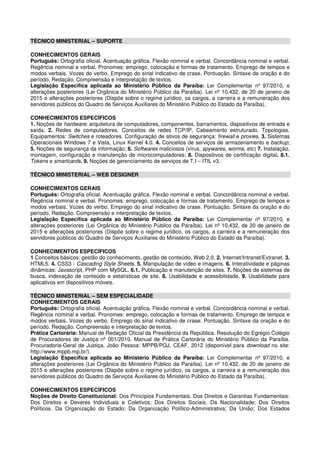 TÉCNICO MINISTERIAL – SUPORTE
CONHECIMENTOS GERAIS
Português: Ortografia oficial. Acentuação gráfica. Flexão nominal e verbal. Concordância nominal e verbal.
Regência nominal e verbal. Pronomes: emprego, colocação e formas de tratamento. Emprego de tempos e
modos verbais. Vozes do verbo. Emprego do sinal indicativo de crase. Pontuação. Sintaxe da oração e do
período. Redação. Compreensão e interpretação de textos.
Legislação Específica aplicada ao Ministério Público da Paraíba: Lei Complementar nº 97/2010, e
alterações posteriores (Lei Orgânica do Ministério Público da Paraíba). Lei nº 10.432, de 20 de janeiro de
2015 e alterações posteriores (Dispõe sobre o regime jurídico, os cargos, a carreira e a remuneração dos
servidores públicos do Quadro de Serviços Auxiliares do Ministério Público do Estado da Paraíba).
CONHECIMENTOS ESPECÍFICOS
1. Noções de hardware: arquitetura de computadores, componentes, barramentos, dispositivos de entrada e
saída. 2. Redes de computadores. Conceitos de redes TCP/IP. Cabeamento estruturado. Topologias.
Equipamentos: Switches e roteadores. Configuração de ativos de segurança: firewall e proxies. 3. Sistemas
Operacionais Windows 7 e Vista, Linux Kernel 4.0. 4. Conceitos de serviços de armazenamento e backup;
5. Noções de segurança da informação; 6. Softwares maliciosos (vírus, spywares, worms, etc) 7. Instalação,
montagem, configuração e manutenção de microcomputadores; 8. Dispositivos de certificação digital. 8.1.
Tokens e smartcards. 9. Noções de gerenciamento de serviços de T.I – ITIL v3.
TÉCNICO MINISTERIAL – WEB DESIGNER
CONHECIMENTOS GERAIS
Português: Ortografia oficial. Acentuação gráfica. Flexão nominal e verbal. Concordância nominal e verbal.
Regência nominal e verbal. Pronomes: emprego, colocação e formas de tratamento. Emprego de tempos e
modos verbais. Vozes do verbo. Emprego do sinal indicativo de crase. Pontuação. Sintaxe da oração e do
período. Redação. Compreensão e interpretação de textos.
Legislação Específica aplicada ao Ministério Público da Paraíba: Lei Complementar nº 97/2010, e
alterações posteriores (Lei Orgânica do Ministério Público da Paraíba). Lei nº 10.432, de 20 de janeiro de
2015 e alterações posteriores (Dispõe sobre o regime jurídico, os cargos, a carreira e a remuneração dos
servidores públicos do Quadro de Serviços Auxiliares do Ministério Público do Estado da Paraíba).
CONHECIMENTOS ESPECÍFICOS
1 Conceitos básicos: gestão do conhecimento, gestão de conteúdo, Web 2.0. 2. Internet/Intranet/Extranet. 3.
HTML5. 4. CSS3 - Cascading Style Sheets. 5. Manipulação de vídeo e imagens. 6. Interatividade e páginas
dinâmicas: Javascript, PHP com MySQL. 6.1. Publicação e manutenção de sites. 7. Noções de sistemas de
busca, indexação de conteúdo e estatísticas de site. 8. Usabilidade e acessibilidade. 9. Usabilidade para
aplicativos em dispositivos móveis.
TÉCNICO MINISTERIAL – SEM ESPECIALIDADE
CONHECIMENTOS GERAIS
Português: Ortografia oficial. Acentuação gráfica. Flexão nominal e verbal. Concordância nominal e verbal.
Regência nominal e verbal. Pronomes: emprego, colocação e formas de tratamento. Emprego de tempos e
modos verbais. Vozes do verbo. Emprego do sinal indicativo de crase. Pontuação. Sintaxe da oração e do
período. Redação. Compreensão e interpretação de textos.
Prática Cartorária: Manual de Redação Oficial da Presidência da República. Resolução do Egrégio Colégio
de Procuradores de Justiça nº 001/2010. Manual de Prática Cartorária do Ministério Público da Paraíba.
Procuradoria-Geral de Justiça. João Pessoa: MPPB/PGJ, CEAF, 2012 (disponível para download no site:
http://www.mppb.mp.br/).
Legislação Específica aplicada ao Ministério Público da Paraíba: Lei Complementar nº 97/2010, e
alterações posteriores (Lei Orgânica do Ministério Público da Paraíba). Lei nº 10.432, de 20 de janeiro de
2015 e alterações posteriores (Dispõe sobre o regime jurídico, os cargos, a carreira e a remuneração dos
servidores públicos do Quadro de Serviços Auxiliares do Ministério Público do Estado da Paraíba).
CONHECIMENTOS ESPECÍFICOS
Noções de Direito Constitucional: Dos Princípios Fundamentais. Dos Direitos e Garantias Fundamentais:
Dos Direitos e Deveres Individuais e Coletivos; Dos Direitos Sociais; Da Nacionalidade; Dos Direitos
Políticos. Da Organização do Estado: Da Organização Político-Administrativa; Da União; Dos Estados
 