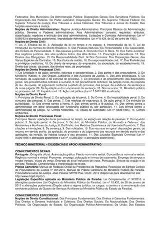 Federados; Dos Municípios; Da Administração Pública: Disposições Gerais; Dos Servidores Públicos. Da
Organização dos Poderes: Do Poder Judiciário: Disposições Gerais; Do Supremo Tribunal Federal; Do
Superior Tribunal de Justiça; Dos Tribunais e Juízes Eleitorais; Dos Tribunais e Juízes do Estado; Das
funções essenciais à Justiça.
Noções de Direito Administrativo: Regime Jurídico-Administrativo. Princípios Básicos da Administração
pública. Deveres e Poderes administrativos. Atos Administrativos: conceito; requisitos; atributos;
classificação; espécies e extinção dos atos administrativos. Licitações e Contratos Administrativos (Lei nº
8.666/93 e alterações posteriores). Improbidade Administrativa (Lei nº 8.429, de 02 de junho de 1992).
Noções de Direito Civil:
1. Lei. 2. Eficácia da lei. 3. Aplicação da lei no tempo e no espaço. 4. Interpretação da lei. 5. Lei de
Introdução às normas do Direito Brasileiro. 6. Das Pessoas Naturais: Da Personalidade e Da Capacidade,
dos Direitos da Personalidade. 7. Das pessoas jurídicas. 8. Domicílio Civil. 9. Bens. 10. Dos Fatos Jurídicos:
Dos negócios jurídicos, dos atos jurídicos lícitos, dos Atos Ilícitos. 11. Prescrição e decadência. 12. Dos
Direitos das Obrigações. 13. Da Responsabilidade Civil. 14 Dos Contratos: Das Disposições Gerais, das
Várias Espécies de Contratos. 15. Dos títulos de crédito; 16. Da responsabilidade civil; 17. Das Preferências
e privilégios creditórios; 18. Do direito de empresa: do empresário, da sociedade, do estabelecimento; 19.
Direito das coisas: da posse, dos direitos reais, da propriedade.
Noções de Direito Processual Civil:
1. Da jurisdição e da ação: conceito, natureza e características; 2. Das partes e dos procuradores. 3. Do
Ministério Público. 4. Dos Órgãos Judiciários e dos Auxiliares da Justiça. 5. Dos atos processuais. 6. Da
formação, da suspensão e da extinção do processo. 7. Do processo e do procedimento: das disposições
gerais, dos procedimentos ordinário e sumário. 8. Do procedimento ordinário: da petição inicial, da resposta
do réu, da revelia, do julgamento conforme o estado do processo, das provas, da audiência, da sentença e
da coisa julgada. 09. Da liquidação e do cumprimento da sentença; 10. Dos recursos; 11. Ministério público
no processo civil. 12. Inquérito civil. 13. Ação civil pública (Lei nº 7.347/1985 atualizada).
Noções de Direito Penal:
1. Princípios de Direito Penal. 2. Da aplicação da lei penal; 3. Do Crime; 4. Da Imputabilidade penal. 5. Do
concurso das pessoas. 6. Das penas. 7. Das medidas de segurança. 8. Da ação penal; 9. Da extinção da
punibilidade. 10. Dos crimes contra a honra. 9. Dos crimes contra a fé pública. 10. Dos crimes contra a
administração em geral (praticados por funcionário público ou por particular). 11. Dos crimes contra a
administração da justiça. 12. Crimes hediondos. 13. Abuso de autoridade (Lei n° 4898/1965). 14. Crimes
ambientais.
Noções de Direito Processual Penal:
Princípios Gerais: aplicação da lei processual no tempo, no espaço em relação às pessoas; 2. Do inquérito
policial; 3. Da ação penal; 4. Da prova; 5. Do Juiz, do Ministério Público, do Acusado e Defensor, dos
Assistentes e Auxiliares da Justiça; 6. Da Prisão, das Medidas Cautelares e da Liberdade Provisória; 7. Das
citações e intimações; 8. Da sentença; 9. Das nulidades; 10. Dos recursos em geral: disposições gerais, do
recurso em sentido estrito, da apelação, do processo e do julgamento dos recursos em sentido estrito e das
apelações, da revisão, do habeas corpus e seu processo. 11. Dos Juizados Especiais Criminais (Lei nº
9.099/1995 e alterações posteriores e Lei nº 10.259/2001 e alterações posteriores).
TÉCNICO MINISTERIAL – DILIGÊNCIAS E APOIO ADMINISTRATIVO
CONHECIMENTOS GERAIS
Português: Ortografia oficial. Acentuação gráfica. Flexão nominal e verbal. Concordância nominal e verbal.
Regência nominal e verbal. Pronomes: emprego, colocação e formas de tratamento. Emprego de tempos e
modos verbais. Vozes do verbo. Emprego do sinal indicativo de crase. Pontuação. Sintaxe da oração e do
período. Redação. Compreensão e interpretação de textos.
Prática Cartorária: Manual de Redação Oficial da Presidência da República. Resolução do Egrégio Colégio
de Procuradores de Justiça nº 001/2010. Manual de Prática Cartorária do Ministério Público da Paraíba.
Procuradoria-Geral de Justiça. João Pessoa: MPPB/PGJ, CEAF, 2012 (disponível para download no site:
http://www.mppb.mp.br/).
Legislação Específica aplicada ao Ministério Público da Paraíba: Lei Complementar nº 97/2010, e
alterações posteriores (Lei Orgânica do Ministério Público da Paraíba). Lei nº 10.432, de 20 de janeiro de
2015 e alterações posteriores (Dispõe sobre o regime jurídico, os cargos, a carreira e a remuneração dos
servidores públicos do Quadro de Serviços Auxiliares do Ministério Público do Estado da Paraíba).
CONHECIMENTOS ESPECÍFICOS
Noções de Direito Constitucional: Dos Princípios Fundamentais. Dos Direitos e Garantias Fundamentais:
Dos Direitos e Deveres Individuais e Coletivos; Dos Direitos Sociais; Da Nacionalidade; Dos Direitos
Políticos. Da Organização do Estado: Da Organização Político-Administrativa; Da União; Dos Estados
 