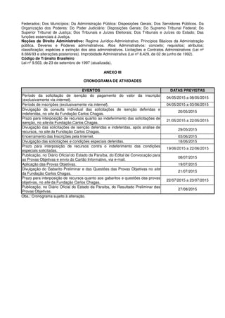 Federados; Dos Municípios; Da Administração Pública: Disposições Gerais; Dos Servidores Públicos. Da
Organização dos Poderes: Do Poder Judiciário: Disposições Gerais; Do Supremo Tribunal Federal; Do
Superior Tribunal de Justiça; Dos Tribunais e Juízes Eleitorais; Dos Tribunais e Juízes do Estado; Das
funções essenciais à Justiça.
Noções de Direito Administrativo: Regime Jurídico-Administrativo. Princípios Básicos da Administração
pública. Deveres e Poderes administrativos. Atos Administrativos: conceito; requisitos; atributos;
classificação; espécies e extinção dos atos administrativos. Licitações e Contratos Administrativos (Lei nº
8.666/93 e alterações posteriores). Improbidade Administrativa (Lei nº 8,429, de 02 de junho de 1992).
Código de Trânsito Brasileiro
Lei nº 9.503, de 23 de setembro de 1997 (atualizada).
ANEXO III
CRONOGRAMA DE ATIVIDADES
EVENTOS DATAS PREVISTAS
Período da solicitação de isenção do pagamento do valor da inscrição
(exclusivamente via internet).
04/05/2015 a 08/05/2015
Período de inscrições (exclusivamente via internet). 04/05/2015 a 03/06/2015
Divulgação da consulta individual das solicitações de isenção deferidas e
indeferidas, no site da Fundação Carlos Chagas.
20/05/2015
Prazo para interposição de recursos quanto ao indeferimento das solicitações de
isenção, no site da Fundação Carlos Chagas.
21/05/2015 a 22/05/2015
Divulgação das solicitações de isenção deferidas e indeferidas, após análise de
recursos, no site da Fundação Carlos Chagas.
29/05/2015
Encerramento das Inscrições pela Internet. 03/06/2015
Divulgação das solicitações e condições especiais deferidas. 18/06/2015
Prazo para interposição de recursos contra o indeferimento das condições
especiais solicitadas.
19/06/2015 a 22/06/2015
Publicação, no Diário Oficial do Estado da Paraíba, do Edital de Convocação para
as Provas Objetivas e envio do Cartão Informativo, via e-mail.
08/07/2015
Aplicação das Provas Objetivas. 19/07/2015
Divulgação do Gabarito Preliminar e das Questões das Provas Objetivas no site
da Fundação Carlos Chagas.
21/07/2015
Prazo para interposição de recursos quanto aos gabaritos e questões das provas
objetivas, no site da Fundação Carlos Chagas.
22/07/2015 a 23/07/2015
Publicação, no Diário Oficial do Estado da Paraíba, do Resultado Preliminar das
Provas Objetivas.
27/08/2015
Obs.: Cronograma sujeito à alteração.
 