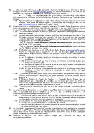 4.2 As inscrições para o Concurso serão realizadas exclusivamente por meio da Internet, no site da
Fundação Carlos Chagas (www.concursosfcc.com.br), no horário ininterrupto de 10 horas do dia
04/05/2015 às 14 horas do dia 03/06/2015, observado o horário de Brasília.
4.2.1 O período de inscrições poderá ser prorrogado por necessidade de ordem técnica
e/ou operacional a critério do Ministério Público do Estado da Paraíba e/ou da Fundação Carlos
Chagas.
4.2.2 A prorrogação das inscrições de que trata o item anterior poderá ser feita sem prévio aviso,
bastando, para todos os efeitos legais, a comunicação de prorrogação feita no site
www.concursosfcc.com.br, da Fundação Carlos Chagas.
4.3 Para inscrever-se, o candidato deverá acessar a página da Fundação Carlos Chagas na internet
(www.concursosfcc.com.br) durante o período das inscrições e, por meio dos links referentes ao
Concurso Público, efetuar sua inscrição, conforme os procedimentos estabelecidos a seguir:
4.3.1 Ler e aceitar o Requerimento de Inscrição, preencher o Formulário de Inscrição e transmitir os
dados pela Internet;
4.3.2 Efetuar o pagamento da importância referente à inscrição por meio de boleto bancário, a título
de ressarcimento de despesas com material e serviços, de acordo com as instruções
constantes do site da Fundação Carlos Chagas (www.concursosfcc.com.br), até a data limite
para pagamento das inscrições (03/06/2015):
- Para os cargos de Analista Ministerial - todas as áreas/especialidades a inscrição terá o
valor de R$ 100,00 (cem reais).
- Para os cargos de Técnico Ministerial - todas as áreas/especialidades a inscrição terá o
valor de R$ 85,00 (oitenta e cinco reais).
4.3.3 O boleto bancário disponível no site da Fundação Carlos Chagas (www.concursosfcc.com.br)
deverá ser impresso para o pagamento do valor da Inscrição, após conclusão do
preenchimento do Formulário de Inscrição, em qualquer banco do sistema de compensação
bancária.
4.3.3.1 O pagamento do boleto poderá ser efetuado em dinheiro ou cheque do próprio
candidato.
4.3.3.2 O pagamento efetuado por meio de cheque somente será considerado quitado após
a respectiva compensação.
4.3.3.3 Em caso de devolução do cheque, qualquer que seja o motivo, considerar-se-á
automaticamente sem efeito a inscrição.
4.3.3.4 Em caso de feriado ou evento que acarrete o fechamento de agências bancárias na
localidade em que se encontra o candidato, o boleto deverá ser pago
antecipadamente.
4.3.4 O candidato inscrito não deverá enviar cópia do documento de identidade, sendo de sua
exclusiva responsabilidade a informação dos dados cadastrais no ato de inscrição, sob as
penas da lei.
4.3.5 O Ministério Público do Estado da Paraíba e a Fundação Carlos Chagas não se
responsabilizam por solicitações de inscrições não recebidas por motivo de falhas de
comunicação, congestionamento das linhas de comunicação, bem como outros fatores de
ordem técnica que impossibilitem a transferência de dados.
4.3.6 O descumprimento das instruções para inscrição via internet implicará a não efetivação da
mesma.
4.4 Ao inscrever-se no Concurso é recomendado ao candidato observar atentamente as informações
sobre a aplicação das provas (Capítulo 7) uma vez que só poderá concorrer a um
cargo/área/especialidade por período de aplicação.
4.4.1 O candidato que efetivar mais de uma inscrição para o mesmo período de aplicação das
provas terá confirmada apenas a última, sendo as demais canceladas. Não sendo possível
identificar a última inscrição efetivada, todas serão canceladas.
4.4.2 O cancelamento das inscrições terá como base os procedimentos descritos abaixo:
a) as datas em que forem efetivados os pagamentos dos boletos;
b) sendo a data de pagamento dos boletos bancários a mesma, será considerado o número
do pedido registrado em cada boleto.
4.5 As informações prestadas no Formulário de Inscrição serão de inteira responsabilidade do candidato,
reservando-se ao Ministério Público do Estado da Paraíba e à Fundação Carlos Chagas o direito de
excluir do Concurso Público aquele que não preencher o documento oficial de forma completa,
correta e/ou fornecer dados inverídicos ou falsos.
4.6 Efetivada a inscrição, não serão aceitos pedidos para alteração de opção de
cargo/área/especialidade.
 