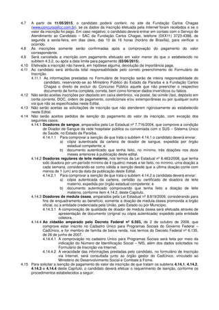 4.7 A partir de 11/05/2015, o candidato poderá conferir, no site da Fundação Carlos Chagas
(www.concursosfcc.com.br), se os dados da inscrição efetuada pela Internet foram recebidos e se o
valor da inscrição foi pago. Em caso negativo, o candidato deverá entrar em contato com o Serviço de
Atendimento ao Candidato – SAC da Fundação Carlos Chagas, telefone (0XX11) 3723-4388, de
segunda a sexta-feira, em dias úteis, das 10 às 16 horas (horário de Brasília), para verificar o
ocorrido.
4.8 As inscrições somente serão confirmadas após a comprovação do pagamento do valor
correspondente.
4.9 Será cancelada a inscrição com pagamento efetuado em valor menor do que o estabelecido no
subitem 4.3.2, ou após a data limite para pagamento (03/06/2015).
4.10 Efetivada a inscrição não haverá, em hipótese alguma, devolução da importância paga.
4.11 Ao candidato será atribuída total responsabilidade pelo correto preenchimento do Formulário de
Inscrição.
4.11.1 As informações prestadas no Formulário de Inscrição serão de inteira responsabilidade do
candidato, reservando-se ao Ministério Público do Estado da Paraíba e à Fundação Carlos
Chagas o direito de excluir do Concurso Público aquele que não preencher o respectivo
documento de forma completa, correta, bem como fornecer dados inverídicos ou falsos.
4.12 Não serão aceitas inscrições por depósito em caixa eletrônico, via postal, fac-símile (fax), depósito em
conta corrente, DOC, ordem de pagamento, condicionais e/ou extemporâneas ou por qualquer outra
via que não as especificadas neste Edital.
4.13 Não serão aceitas as solicitações de inscrição que não atenderem rigorosamente ao estabelecido
neste Edital.
4.14 Não serão aceitos pedidos de isenção do pagamento do valor da inscrição, com exceção dos
seguintes casos:
4.14.1 Doadores de sangue, amparados pela Lei Estadual nº 7.716/2004, que comprove a condição
de Doador de Sangue da rede hospitalar pública ou conveniada com o SUS – Sistema Único
de Saúde, no Estado da Paraíba.
4.14.1.1 Para comprovar a isenção de que trata o subitem 4.14.1 o candidato deverá enviar:
a) cópia autenticada da carteira de doador de sangue, expedida por órgão
estadual competente; e
b) documento autenticado que tenha feito, no mínimo, três doações nos doze
meses anteriores à publicação deste edital.
4.14.2 Doadoras regulares de leite materno, nos termos da Lei Estadual nº 8.483/2008, que tenha
sido doadora por um período mínimo de 4 (quatro) meses e ter feito, no mínimo, uma doação a
cada semana, considerando-se como válida a isenção desde que a última doação conte com
menos de 1 (um) ano da data da publicação deste Edital.
4.14.2.1 Para comprovar a isenção de que trata o subitem 4.14.2 a candidata deverá enviar:
a) cópia autenticada da carteira, certidão ou certificado de doadora de leite
materno, expedida por órgão estadual competente; e
b) documento autenticado comprovando que tenha feito a doação de leite
materno, conforme item 4.14.2, deste Capítulo.
4.14.3 Doadores de medula óssea, amparados pela Lei Estadual nº 8.819/2009, considerando para
fins de enquadramento ao benefício, somente a doação de medula óssea promovida a órgão
oficial, ou a entidade credenciada pela União, pelo Estado ou por Município.
4.14.3.1 A comprovação de qualidade de doador de medula óssea será efetuada através de
apresentação de documento (original ou cópia autenticada) expedido pela entidade
coletora.
4.14.4 Ao cidadão amparado pelo Decreto Federal nº 6.593, de 2 de outubro de 2008, que
comprove estar inscrito no Cadastro Único para Programas Sociais do Governo Federal –
CadÚnico, e for membro de família de baixa renda, nos termos do Decreto Federal nº 6.135,
de 26 de junho de 2007.
4.14.4.1 A comprovação no cadastro Único para Programas Sociais será feita por meio da
indicação do Número de Identificação Social – NIS, além dos dados solicitados no
Formulário de Inscrição via Internet.
4.14.4.2 A veracidade das informações prestadas pelo candidato, no formulário de Inscrição
via Internet, será consultada junto ao órgão gestor do CadÚnico, vinculado ao
Ministério do Desenvolvimento Social e Combate à Fome.
4.15 Para solicitar a isenção de pagamento do valor da inscrição de que tratam os subitens 4.14.1, 4.14.2,
4.14.3 e 4.14.4 deste Capítulo, o candidato deverá efetuar o requerimento de isenção, conforme os
procedimentos estabelecidos a seguir:
 