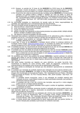 4.15.1 Acessar, no período de 10 horas do dia 04/05/2015 às 23:59 horas do dia 08/05/2015,
observado o horário de Brasília, o endereço eletrônico www.concursosfcc.com.br e os links
referentes ao Concurso Público, ler e aceitar o Requerimento de Isenção de Pagamento.
4.15.2 Encaminhar até a data de encerramento das inscrições isentas (08/05/2015) os comprovantes
indicados nos subitens 4.14.1.1, 4.14.2.1 e 4.14.3.1 por meio de Sedex ou Aviso de
Recebimento (AR), à Fundação Carlos Chagas (A/C Coordenação de Execução de Projetos -
Ref.: Isenção/Ministério Público do Estado da Paraíba - Av. Professor Francisco Morato, 1565,
Jardim Guedala - São Paulo - SP - CEP 05513-900), considerando, para este efeito, a data da
postagem.
4.16 As informações prestadas no requerimento de isenção serão de inteira responsabilidade do
candidato, que responderá civil e criminalmente pelo teor das afirmativas.
4.17 Não será concedida isenção de pagamento do valor de inscrição ao candidato que:
a) deixar de efetuar o requerimento de inscrição pela Internet;
b) omitir informações e/ou torná-las inverídicas;
c) fraudar e/ou falsificar documento;
d) pleitear a isenção, sem apresentar os documentos previstos nos subitens 4.14.1, 4.14.2 e 4.14.3
(4.14.1.1, 4.14.2.1 e 4.14.3.1) deste Capítulo;
e) não observar o período de postagem dos documentos.
4.18 Declaração falsa sujeitará o candidato às sanções previstas em lei, aplicando-se, ainda, o disposto no
parágrafo único do art. 10 do Decreto Federal nº 83.936, de 6 de setembro de 1979.
4.18.1 A qualquer tempo poderão ser realizadas diligências relativas à situação declarada pelo
candidato, deferindo-se ou não seu pedido.
4.19 A partir das 10 horas do dia 20/05/2015 o candidato deverá verificar no endereço eletrônico da
Fundação Carlos Chagas (www.concursosfcc.com.br) os resultados da análise das inscrições com
isenção de pagamento do valor inscrição, observados os motivos de indeferimento.
4.20 O candidato que tiver seu requerimento de isenção de pagamento do valor da inscrição deferido terá
sua inscrição validada, não gerando boleto para pagamento de inscrição.
4.21 O candidato que tiver seu pedido de isenção de pagamento do valor da inscrição indeferido poderá
apresentar recurso no prazo de dois dias úteis após a publicação, no site (www.concursosfcc.com.br).
4.21.1 Após a análise dos recursos será divulgada no site (www.concursosfcc.com.br) a relação dos
requerimentos deferidos e indeferidos.
4.22 Os candidatos que tiverem seus pedidos de isenção indeferidos e queiram participar do certame
deverão gerar boleto no site da Fundação Carlos Chagas e pagar a inscrição até a data limite de
03/06/2015, de acordo com o item 4.3, deste Capítulo, sob pena de exclusão do concurso público, se
não o fizerem.
4.23 Não serão aceitas inscrições por depósito em caixa eletrônico, via postal, fac-símile (fax),
transferência ou depósito em conta corrente, DOC, ordem de pagamento, condicionais e/ou
extemporâneas ou por qualquer outra via que não as especificadas neste Edital.
4.24 Não serão aceitas as solicitações de inscrição que não atenderem rigorosamente ao estabelecido
neste Edital.
4.25 O candidato que necessitar de condição especial para realização da prova deverá solicitá-la até o
término das inscrições (03/06/2015), via Sedex ou Aviso de Recebimento (AR), à Fundação Carlos
Chagas (A/C Coordenação de Execução de Projetos – Ref.: Solicitação/Concurso Público – Ministério
Público do Estado da Paraíba – Av. Prof. Francisco Morato, 1565, Jardim Guedala – São Paulo – SP
– CEP 05513-900).
4.25.1 O candidato deverá encaminhar, anexo à sua solicitação de condição especial para
realização da prova, Laudo Médico (original ou cópia autenticada) atualizado, que justifique o
atendimento especial solicitado.
4.25.2 O candidato que não o fizer até o término das inscrições, seja qual for o motivo alegado,
poderá não ter a condição especial atendida.
4.25.3 O atendimento às condições solicitadas ficará sujeito à análise de legalidade, viabilidade e
razoabilidade do pedido.
4.26 A candidata lactante que necessitar amamentar durante a realização das provas poderá fazê-lo em
sala reservada, desde que o requeira, observando os procedimentos constantes a seguir, para
adoção das providências necessárias.
4.26.1 A lactante deverá encaminhar sua solicitação até o término das inscrições (03/06/2015), via
Sedex ou Aviso de Recebimento (AR), à Fundação Carlos Chagas (Coordenação de
Execução de Projetos - Ref.: Solicitação/ Ministério Público do Estado da Paraíba - Av. Prof.
Francisco Morato, 1565, Jardim Guedala, São Paulo - SP - CEP 05513-900).
4.26.2 A criança deverá estar acompanhada de adulto responsável pela sua guarda (familiar ou
terceiro indicado pela candidata) e permanecer em ambiente reservado.
 