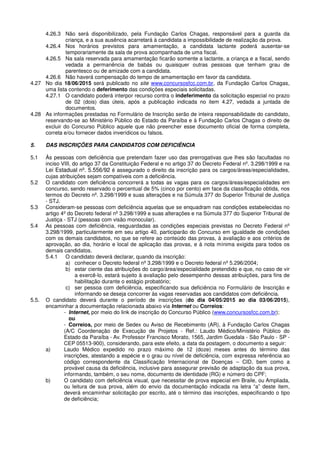 4.26.3 Não será disponibilizado, pela Fundação Carlos Chagas, responsável para a guarda da
criança, e a sua ausência acarretará à candidata a impossibilidade de realização da prova.
4.26.4 Nos horários previstos para amamentação, a candidata lactante poderá ausentar-se
temporariamente da sala de prova acompanhada de uma fiscal.
4.26.5 Na sala reservada para amamentação ficarão somente a lactante, a criança e a fiscal, sendo
vedada a permanência de babás ou quaisquer outras pessoas que tenham grau de
parentesco ou de amizade com a candidata.
4.26.6 Não haverá compensação do tempo de amamentação em favor da candidata.
4.27 No dia 18/06/2015 será publicado no site www.concursosfcc.com.br, da Fundação Carlos Chagas,
uma lista contendo o deferimento das condições especiais solicitadas.
4.27.1 O candidato poderá interpor recurso contra o indeferimento da solicitação especial no prazo
de 02 (dois) dias úteis, após a publicação indicada no item 4.27, vedada a juntada de
documentos.
4.28 As informações prestadas no Formulário de Inscrição serão de inteira responsabilidade do candidato,
reservando-se ao Ministério Público do Estado da Paraíba e à Fundação Carlos Chagas o direito de
excluir do Concurso Público aquele que não preencher esse documento oficial de forma completa,
correta e/ou fornecer dados inverídicos ou falsos.
5. DAS INSCRIÇÕES PARA CANDIDATOS COM DEFICIÊNCIA
5.1 Às pessoas com deficiência que pretendam fazer uso das prerrogativas que lhes são facultadas no
inciso VIII, do artigo 37 da Constituição Federal e no artigo 37 do Decreto Federal nº. 3.298/1999 e na
Lei Estadual nº. 5.556/92 é assegurado o direito da inscrição para os cargos/áreas/especialidades,
cujas atribuições sejam compatíveis com a deficiência.
5.2 O candidato com deficiência concorrerá a todas as vagas para os cargos/áreas/especialidades em
concurso, sendo reservado o percentual de 5% (cinco por cento) em face da classificação obtida, nos
termos do Decreto nº. 3.298/1999 e suas alterações e na Súmula 377 do Superior Tribunal de Justiça
- STJ.
5.3 Consideram-se pessoas com deficiência aquelas que se enquadram nas condições estabelecidas no
artigo 4º do Decreto federal nº 3.298/1999 e suas alterações e na Súmula 377 do Superior Tribunal de
Justiça - STJ (pessoas com visão monocular).
5.4 As pessoas com deficiência, resguardadas as condições especiais previstas no Decreto Federal nº
3.298/1999, particularmente em seu artigo 40, participarão do Concurso em igualdade de condições
com os demais candidatos, no que se refere ao conteúdo das provas, à avaliação e aos critérios de
aprovação, ao dia, horário e local de aplicação das provas, e à nota mínima exigida para todos os
demais candidatos.
5.4.1 O candidato deverá declarar, quando da inscrição:
a) conhecer o Decreto federal nº 3.298/1999 e o Decreto federal nº 5.296/2004;
b) estar ciente das atribuições do cargo/área/especialidade pretendido e que, no caso de vir
a exercê-lo, estará sujeito à avaliação pelo desempenho dessas atribuições, para fins de
habilitação durante o estágio probatório;
c) ser pessoa com deficiência, especificando sua deficiência no Formulário de Inscrição e
informando se deseja concorrer às vagas reservadas aos candidatos com deficiência.
5.5. O candidato deverá durante o período de inscrições (do dia 04/05/2015 ao dia 03/06/2015),
encaminhar a documentação relacionada abaixo via Internet ou Correios:
- Internet, por meio do link de inscrição do Concurso Público (www.concursosfcc.com.br);
ou
- Correios, por meio de Sedex ou Aviso de Recebimento (AR), à Fundação Carlos Chagas
(A/C Coordenação de Execução de Projetos - Ref.: Laudo Médico/Ministério Público do
Estado da Paraíba - Av. Professor Francisco Morato, 1565, Jardim Guedala - São Paulo - SP -
CEP 05513-900), considerando, para este efeito, a data da postagem, o documento a seguir:
a) Laudo Médico expedido no prazo máximo de 12 (doze) meses antes do término das
inscrições, atestando a espécie e o grau ou nível de deficiência, com expressa referência ao
código correspondente da Classificação Internacional de Doenças – CID, bem como a
provável causa da deficiência, inclusive para assegurar previsão de adaptação da sua prova,
informando, também, o seu nome, documento de identidade (RG) e número do CPF;
b) O candidato com deficiência visual, que necessitar de prova especial em Braile, ou Ampliada,
ou leitura de sua prova, além do envio da documentação indicada na letra “a” deste item,
deverá encaminhar solicitação por escrito, até o término das inscrições, especificando o tipo
de deficiência;
 