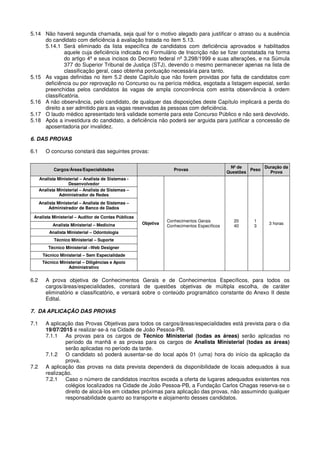 5.14 Não haverá segunda chamada, seja qual for o motivo alegado para justificar o atraso ou a ausência
do candidato com deficiência à avaliação tratada no item 5.13.
5.14.1 Será eliminado da lista específica de candidatos com deficiência aprovados e habilitados
aquele cuja deficiência indicada no Formulário de Inscrição não se fizer constatada na forma
do artigo 4º e seus incisos do Decreto federal nº 3.298/1999 e suas alterações, e na Súmula
377 do Superior Tribunal de Justiça (STJ), devendo o mesmo permanecer apenas na lista de
classificação geral, caso obtenha pontuação necessária para tanto.
5.15 As vagas definidas no item 5.2 deste Capítulo que não forem providas por falta de candidatos com
deficiência ou por reprovação no Concurso ou na perícia médica, esgotada a listagem especial, serão
preenchidas pelos candidatos às vagas de ampla concorrência com estrita observância à ordem
classificatória.
5.16 A não observância, pelo candidato, de qualquer das disposições deste Capítulo implicará a perda do
direito a ser admitido para as vagas reservadas às pessoas com deficiência.
5.17 O laudo médico apresentado terá validade somente para este Concurso Público e não será devolvido.
5.18 Após a investidura do candidato, a deficiência não poderá ser arguida para justificar a concessão de
aposentadoria por invalidez.
6. DAS PROVAS
6.1 O concurso constará das seguintes provas:
Cargos/Áreas/Especialidades Provas
Nº de
Questões
Peso
Duração da
Prova
Analista Ministerial – Analista de Sistemas -
Desenvolvedor
Objetiva
Conhecimentos Gerais
Conhecimentos Específicos
20
40
1
3
3 horas
Analista Ministerial – Analista de Sistemas –
Administrador de Redes
Analista Ministerial – Analista de Sistemas –
Administrador de Banco de Dados
Analista Ministerial – Auditor de Contas Públicas
Analista Ministerial – Medicina
Analista Ministerial – Odontologia
Técnico Ministerial – Suporte
Técnico Ministerial –Web Designer
Técnico Ministerial – Sem Especialidade
Técnico Ministerial – Diligências e Apoio
Administrativo
6.2 A prova objetiva de Conhecimentos Gerais e de Conhecimentos Específicos, para todos os
cargos/áreas/especialidades, constará de questões objetivas de múltipla escolha, de caráter
eliminatório e classificatório, e versará sobre o conteúdo programático constante do Anexo II deste
Edital.
7. DA APLICAÇÃO DAS PROVAS
7.1 A aplicação das Provas Objetivas para todos os cargos/áreas/especialidades está prevista para o dia
19/07/2015 e realizar-se-á na Cidade de João Pessoa-PB.
7.1.1 As provas para os cargos de Técnico Ministerial (todas as áreas) serão aplicadas no
período da manhã e as provas para os cargos de Analista Ministerial (todas as áreas)
serão aplicadas no período da tarde.
7.1.2 O candidato só poderá ausentar-se do local após 01 (uma) hora do início da aplicação da
prova.
7.2 A aplicação das provas na data prevista dependerá da disponibilidade de locais adequados à sua
realização.
7.2.1 Caso o número de candidatos inscritos exceda a oferta de lugares adequados existentes nos
colégios localizados na Cidade de João Pessoa-PB, a Fundação Carlos Chagas reserva-se o
direito de alocá-los em cidades próximas para aplicação das provas, não assumindo qualquer
responsabilidade quanto ao transporte e alojamento desses candidatos.
 