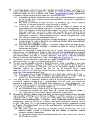 7.3 A confirmação da data e as informações sobre horários e locais serão divulgadas oportunamente por
meio de Edital de Convocação para Provas, a ser publicado no Diário Oficial Eletrônico do Ministério
Público da Paraíba, no site da Fundação Carlos Chagas (www.concursosfcc.com.br) e por meio de
Cartões Informativos que serão encaminhados aos candidatos por e-mail.
7.3.1 O candidato receberá o Cartão Informativo por e-mail, no endereço eletrônico informado no
ato da inscrição, sendo de sua exclusiva responsabilidade a manutenção e atualização de
seu correio eletrônico.
7.3.2 Não serão encaminhados Cartões Informativos de candidatos cujo endereço eletrônico
informado no Formulário de Inscrição esteja incompleto ou incorreto.
7.3.3 A Fundação Carlos Chagas e o Ministério Público do Estado da Paraíba não se
responsabilizam por informações incorretas ou incompletas de endereço eletrônico, ou por
falhas na entrega de mensagens eletrônicas causadas por endereço eletrônico incorreto ou,
ainda, por problemas no provedor de acesso do candidato tais como: caixa de correio
eletrônico cheia, filtros anti-spam, eventuais truncamentos ou qualquer outro problema de
ordem técnica, devendo o candidato sempre consultar o site da Fundação Carlos Chagas
para verificar as informações pertinentes ao Concurso.
7.3.4 A comunicação por intermédio de endereço eletrônico é meramente informativa. O candidato
deverá acompanhar no Diário Oficial Eletrônico do Ministério Público da Paraíba a publicação
do Edital de Convocação para Provas.
7.3.5 O envio de comunicação pessoal dirigida ao candidato, ainda que extraviada ou por qualquer
motivo não recebida, não desobriga o candidato do dever de consultar o Edital de
Convocação para Provas.
7.4 O candidato que não receber o Cartão Informativo até o 3º (terceiro) dia que antecede a aplicação
das provas, ou tiver dúvidas quanto à data, ao local e ao horário de realização das provas, deverá
entrar em contato com o Serviço de Atendimento ao Candidato - SAC da Fundação Carlos Chagas,
pelo telefone (0XX11) 3723-4388, de segunda à sexta-feira, úteis, das 10 às 16 horas (horário de
Brasília) ou consultar o site da Fundação Carlos Chagas (www.concursosfcc.com.br).
7.5 Ao candidato só será permitida a realização das provas na respectiva data, no local e horário
definidos no Cartão Informativo e no site da Fundação Carlos Chagas.
7.6 Eventuais erros de digitação verificados no Cartão Informativo enviado ao candidato ou observados
nos documentos impressos, entregues ao candidato no dia da realização das provas, quanto a:
nome, número de documento de identidade, sexo, data de nascimento, endereço e critério de
desempate, deverão ser corrigidos por meio do site da Fundação Carlos Chagas
(www.concursosfcc.com.br), de acordo com as instruções constantes da página do Concurso, até o
terceiro dia útil após a aplicação das Provas.
7.6.1 O link para correção será disponibilizado no primeiro dia útil após a aplicação das Provas.
7.6.2 O candidato que não solicitar as correções dos dados pessoais nos termos do item 7.6
deverá arcar, exclusivamente, com as consequências advindas de sua omissão.
7.7 Caso haja inexatidão na informação relativa ao código de opção/cargo/área/especialidade e/ou à
condição de candidato com deficiência, o candidato deverá entrar em contato com o Serviço de
Atendimento ao Candidato - SAC da Fundação Carlos Chagas com, no mínimo, 48 (quarenta e oito)
horas de antecedência da data de realização da prova, pelo telefone (0XX11) 3723-4388, de segunda
a sexta-feira, úteis, das 10 às 16 horas (horário de Brasília).
7.7.1 Não será admitida troca de código de opção de cargo/área/especialidade.
7.7.2 O candidato que não entrar em contato com o SAC no prazo mencionado no subitem 7.7
será o exclusivo responsável pelas consequências advindas de sua omissão.
7.8 Somente será admitido à sala de provas o candidato que estiver portando documento de identidade
original que bem o identifique, como: Carteira e/ou Cédula de Identidade expedida por Secretaria de
Segurança Pública, pelas Forças Armadas, pela Polícia Militar, pelo Ministério das Relações
Exteriores; Cédula de Identidade para Estrangeiros; Cédulas de Identidade fornecidas por Órgãos ou
Conselhos de Classe que, por força de Lei Federal, valem como documento de identidade, como as
da OAB, CREA, CRM, CRC etc.; Certificado de Reservista; Passaporte (dentro da validade); Carteira
de Trabalho e Previdência Social, bem como Carteira Nacional de Habilitação (com fotografia, na
forma da Lei nº 9.503/97).
7.8.1 Não serão aceitos como documentos de identidade: certidão de nascimento, CPF, títulos
eleitorais, carteira nacional de habilitação sem foto, carteiras de estudante, carteiras
funcionais sem valor de identidade.
7.8.2 Os documentos deverão estar em perfeitas condições, de forma a permitir, com clareza, a
identificação do candidato.
 