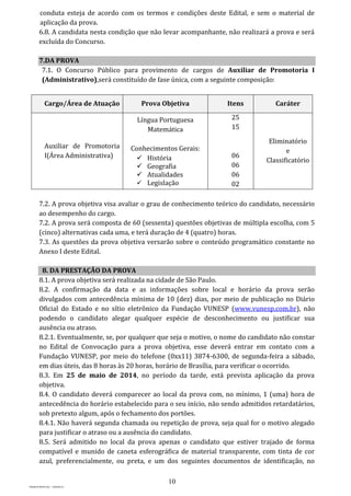 10
PROJETO MPSP1401 – VERSÃO 01
conduta esteja de acordo com os termos e condições deste Edital, e sem o material de
aplicação da prova.
6.8. A candidata nesta condição que não levar acompanhante, não realizará a prova e será
excluída do Concurso.
7.DA PROVA
7.1. O Concurso Público para provimento de cargos de Auxiliar de Promotoria I
(Administrativo),será constituído de fase única, com a seguinte composição:
Cargo/Área de Atuação Prova Objetiva Itens Caráter
Auxiliar de Promotoria
I(Área Administrativa)
Língua Portuguesa
Matemática
Conhecimentos Gerais:
 História
 Geografia
 Atualidades
 Legislação
25
15
06
06
06
02
Eliminatório
e
Classificatório
7.2. A prova objetiva visa avaliar o grau de conhecimento teórico do candidato, necessário
ao desempenho do cargo.
7.2. A prova será composta de 60 (sessenta) questões objetivas de múltipla escolha, com 5
(cinco) alternativas cada uma, e terá duração de 4 (quatro) horas.
7.3. As questões da prova objetiva versarão sobre o conteúdo programático constante no
Anexo I deste Edital.
8. DA PRESTAÇÃO DA PROVA
8.1. A prova objetiva será realizada na cidade de São Paulo.
8.2. A confirmação da data e as informações sobre local e horário da prova serão
divulgados com antecedência mínima de 10 (dez) dias, por meio de publicação no Diário
Oficial do Estado e no sítio eletrônico da Fundação VUNESP (www.vunesp.com.br), não
podendo o candidato alegar qualquer espécie de desconhecimento ou justificar sua
ausência ou atraso.
8.2.1. Eventualmente, se, por qualquer que seja o motivo, o nome do candidato não constar
no Edital de Convocação para a prova objetiva, esse deverá entrar em contato com a
Fundação VUNESP, por meio do telefone (0xx11) 3874-6300, de segunda-feira a sábado,
em dias úteis, das 8 horas às 20 horas, horário de Brasília, para verificar o ocorrido.
8.3. Em 25 de maio de 2014, no período da tarde, está prevista aplicação da prova
objetiva.
8.4. O candidato deverá comparecer ao local da prova com, no mínimo, 1 (uma) hora de
antecedência do horário estabelecido para o seu início, não sendo admitidos retardatários,
sob pretexto algum, após o fechamento dos portões.
8.4.1. Não haverá segunda chamada ou repetição de prova, seja qual for o motivo alegado
para justificar o atraso ou a ausência do candidato.
8.5. Será admitido no local da prova apenas o candidato que estiver trajado de forma
compatível e munido de caneta esferográfica de material transparente, com tinta de cor
azul, preferencialmente, ou preta, e um dos seguintes documentos de identificação, no
 