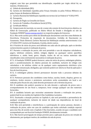 11
PROJETO MPSP1401 – VERSÃO 01
original, com foto que permitida sua identificação, expedido por órgão oficial há, no
máximo, 10 (dez) anos:
a) Cédula de identidade (RG);
b) Carteira de Identidade expedida pelas Forças Armadas ou pelas Polícias Militares ou
pelos Corpos de Bombeiros Militares;
c) Carteira Nacional de Habilitação expedida nos termos da Lei Federal nº 9.503/1997;
d) Passaporte;
e) Carteira de Órgão ou Conselho de Classe;
f) Carteira de Trabalho e Previdência Social (CTPS);
g) Certificado Militar;
h) Comprovante de inscrição, no caso de o nome não constar do local da prova objetiva, no
Edital de Convocação, publicado no Diário Oficial do Estado e divulgado no site da
Fundação VUNESP (www.vunesp.com.br), na respectiva página do Concurso.
8.5.1. Não serão aceitos para efeito de identificação documentos sem foto como Boletim de
Ocorrência, Protocolos de requisição de documentos, Certidão de Nascimento ou
Casamento, Título Eleitoral, Carteira Nacional de Habilitação emitida anteriormente à Lei
nº 9.503/1997, Carteira de Estudante, Crachás, dentre outros.
8.6. O horário de início da prova será definido em cada sala de aplicação, após os devidos
esclarecimentos quanto à realização da prova.
8.7. Durante a realização da prova, não será permitido o uso de máquinas calculadoras,
pagers, telefones celulares, tablets, relógios digitais ou quaisquer outros aparelhos
eletrônicos e, ainda, boné, gorro, chapéu, óculos de sol ou outros materiais não
classificados como estritamente necessários à realização da prova.
8.7.1. A Fundação VUNESP poderá fornecer, antes do início da prova, embalagem plástica,
para o acondicionamento de objetos pessoais do candidato, inclusive de relógio com
calculadora e de telefone celular ou de qualquer outro equipamento eletrônico e/ou
material de comunicação, desligados, que somente poderá ser aberta no final da aplicação e
fora do local de prova.
8.7.2. A embalagem plástica deverá permanecer durante todo o processo debaixo da
carteira.
8.7.3. Pertences pessoais dos candidatos como bolsas, sacolas, bonés, chapéus, gorros ou
similares, óculos escuros e protetores auriculares serão acomodados em local a ser
indicado pelos fiscais de sala, onde deverão permanecer até o término da prova.
8.8. O candidato não poderá ausentar-se da sala durante a aplicação da prova sem o
acompanhamento de um fiscal e, tampouco, levar consigo qualquer um dos materiais
fornecidos.
8.9. A candidata lactante que necessitar amamentar durante a realização das provas,
poderá fazê-lo nos moldes do Capítulo 6 Das Candidatas Lactantes.
8.9.1. Excetuada a situação prevista no Capítulo 6, não será permitida a permanência de
qualquer acompanhante, inclusive de menor de idade nas dependências do local de
realização de prova.
8.10. Não será permitida a interferência e a participação de outras pessoas, durante a
realização da prova, salvo em caso de candidato que tenha solicitado condição especial
para esse fim, de acordo com o Capítulo 3 Das Inscrições, ocasião em que o candidato será
acompanhado por um fiscal da Fundação VUNESP, devidamente treinado.
8.11. Não haverá prorrogação do tempo previsto para a aplicação da prova em virtude de
afastamento, por qualquer motivo, de candidato da sala de prova.
 