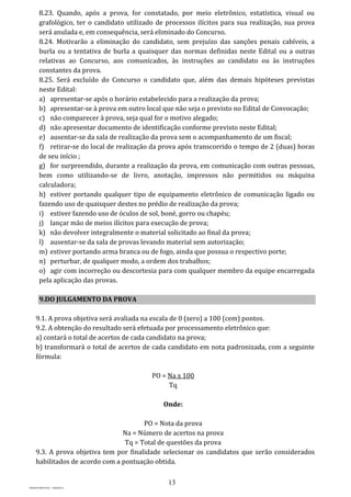 13
PROJETO MPSP1401 – VERSÃO 01
8.23. Quando, após a prova, for constatado, por meio eletrônico, estatística, visual ou
grafológico, ter o candidato utilizado de processos ilícitos para sua realização, sua prova
será anulada e, em consequência, será eliminado do Concurso.
8.24. Motivarão a eliminação do candidato, sem prejuízo das sanções penais cabíveis, a
burla ou a tentativa de burla a quaisquer das normas definidas neste Edital ou a outras
relativas ao Concurso, aos comunicados, às instruções ao candidato ou às instruções
constantes da prova.
8.25. Será excluído do Concurso o candidato que, além das demais hipóteses previstas
neste Edital:
a) apresentar-se após o horário estabelecido para a realização da prova;
b) apresentar-se à prova em outro local que não seja o previsto no Edital de Convocação;
c) não comparecer à prova, seja qual for o motivo alegado;
d) não apresentar documento de identificação conforme previsto neste Edital;
e) ausentar-se da sala de realização da prova sem o acompanhamento de um fiscal;
f) retirar-se do local de realização da prova após transcorrido o tempo de 2 (duas) horas
de seu início ;
g) for surpreendido, durante a realização da prova, em comunicação com outras pessoas,
bem como utilizando-se de livro, anotação, impressos não permitidos ou máquina
calculadora;
h) estiver portando qualquer tipo de equipamento eletrônico de comunicação ligado ou
fazendo uso de quaisquer destes no prédio de realização da prova;
i) estiver fazendo uso de óculos de sol, boné, gorro ou chapéu;
j) lançar mão de meios ilícitos para execução de prova;
k) não devolver integralmente o material solicitado ao final da prova;
l) ausentar-se da sala de provas levando material sem autorização;
m) estiver portando arma branca ou de fogo, ainda que possua o respectivo porte;
n) perturbar, de qualquer modo, a ordem dos trabalhos;
o) agir com incorreção ou descortesia para com qualquer membro da equipe encarregada
pela aplicação das provas.
9.DO JULGAMENTO DA PROVA
9.1. A prova objetiva será avaliada na escala de 0 (zero) a 100 (cem) pontos.
9.2. A obtenção do resultado será efetuada por processamento eletrônico que:
a) contará o total de acertos de cada candidato na prova;
b) transformará o total de acertos de cada candidato em nota padronizada, com a seguinte
fórmula:
PO = Na x 100
Tq
Onde:
PO = Nota da prova
Na = Número de acertos na prova
Tq = Total de questões da prova
9.3. A prova objetiva tem por finalidade selecionar os candidatos que serão considerados
habilitados de acordo com a pontuação obtida.
 