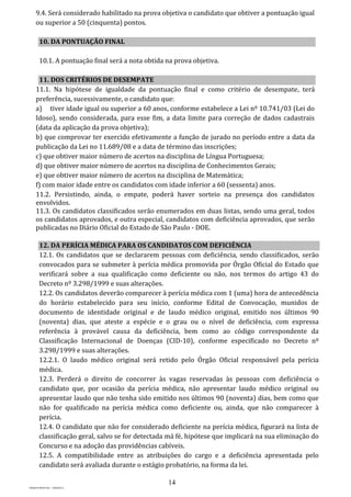 14
PROJETO MPSP1401 – VERSÃO 01
9.4. Será considerado habilitado na prova objetiva o candidato que obtiver a pontuação igual
ou superior a 50 (cinquenta) pontos.
10. DA PONTUAÇÃO FINAL
10.1. A pontuação final será a nota obtida na prova objetiva.
11. DOS CRITÉRIOS DE DESEMPATE
11.1. Na hipótese de igualdade da pontuação final e como critério de desempate, terá
preferência, sucessivamente, o candidato que:
a) tiver idade igual ou superior a 60 anos, conforme estabelece a Lei nº 10.741/03 (Lei do
Idoso), sendo considerada, para esse fim, a data limite para correção de dados cadastrais
(data da aplicação da prova objetiva);
b) que comprovar ter exercido efetivamente a função de jurado no período entre a data da
publicação da Lei no 11.689/08 e a data de término das inscrições;
c) que obtiver maior número de acertos na disciplina de Língua Portuguesa;
d) que obtiver maior número de acertos na disciplina de Conhecimentos Gerais;
e) que obtiver maior número de acertos na disciplina de Matemática;
f) com maior idade entre os candidatos com idade inferior a 60 (sessenta) anos.
11.2. Persistindo, ainda, o empate, poderá haver sorteio na presença dos candidatos
envolvidos.
11.3. Os candidatos classificados serão enumerados em duas listas, sendo uma geral, todos
os candidatos aprovados, e outra especial, candidatos com deficiência aprovados, que serão
publicadas no Diário Oficial do Estado de São Paulo - DOE.
12. DA PERÍCIA MÉDICA PARA OS CANDIDATOS COM DEFICIÊNCIA
12.1. Os candidatos que se declararem pessoas com deficiência, sendo classificados, serão
convocados para se submeter à perícia médica promovida por Órgão Oficial do Estado que
verificará sobre a sua qualificação como deficiente ou não, nos termos do artigo 43 do
Decreto nº 3.298/1999 e suas alterações.
12.2. Os candidatos deverão comparecer à perícia médica com 1 (uma) hora de antecedência
do horário estabelecido para seu início, conforme Edital de Convocação, munidos de
documento de identidade original e de laudo médico original, emitido nos últimos 90
(noventa) dias, que ateste a espécie e o grau ou o nível de deficiência, com expressa
referência à provável causa da deficiência, bem como ao código correspondente da
Classificação Internacional de Doenças (CID-10), conforme especificado no Decreto nº
3.298/1999 e suas alterações.
12.2.1. O laudo médico original será retido pelo Órgão Oficial responsável pela perícia
médica.
12.3. Perderá o direito de concorrer às vagas reservadas às pessoas com deficiência o
candidato que, por ocasião da perícia médica, não apresentar laudo médico original ou
apresentar laudo que não tenha sido emitido nos últimos 90 (noventa) dias, bem como que
não for qualificado na perícia médica como deficiente ou, ainda, que não comparecer à
perícia.
12.4. O candidato que não for considerado deficiente na perícia médica, figurará na lista de
classificação geral, salvo se for detectada má fé, hipótese que implicará na sua eliminação do
Concurso e na adoção das providências cabíveis.
12.5. A compatibilidade entre as atribuições do cargo e a deficiência apresentada pelo
candidato será avaliada durante o estágio probatório, na forma da lei.
 