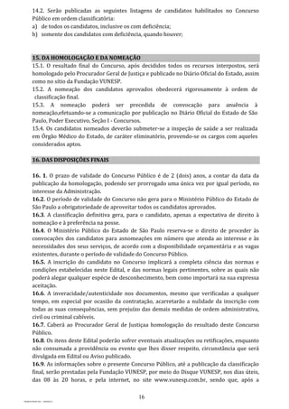 16
PROJETO MPSP1401 – VERSÃO 01
14.2. Serão publicadas as seguintes listagens de candidatos habilitados no Concurso
Público em ordem classificatória:
a) de todos os candidatos, inclusive os com deficiência;
b) somente dos candidatos com deficiência, quando houver;
15. DA HOMOLOGAÇÃO E DA NOMEAÇÃO
15.1. O resultado final do Concurso, após decididos todos os recursos interpostos, será
homologado pelo Procurador Geral de Justiça e publicado no Diário Oficial do Estado, assim
como no sítio da Fundação VUNESP.
15.2. A nomeação dos candidatos aprovados obedecerá rigorosamente à ordem de
classificação final.
15.3. A nomeação poderá ser precedida de convocação para anuência à
nomeação,efetuando-se a comunicação por publicação no Diário Oficial do Estado de São
Paulo, Poder Executivo, Seção I - Concursos.
15.4. Os candidatos nomeados deverão submeter-se a inspeção de saúde a ser realizada
em Órgão Médico do Estado, de caráter eliminatório, provendo-se os cargos com aqueles
considerados aptos.
16. DAS DISPOSIÇÕES FINAIS
16. 1. O prazo de validade do Concurso Público é de 2 (dois) anos, a contar da data da
publicação da homologação, podendo ser prorrogado uma única vez por igual período, no
interesse da Administração.
16.2. O período de validade do Concurso não gera para o Ministério Público do Estado de
São Paulo a obrigatoriedade de aproveitar todos os candidatos aprovados.
16.3. A classificação definitiva gera, para o candidato, apenas a expectativa de direito à
nomeação e à preferência na posse.
16.4. O Ministério Público do Estado de São Paulo reserva-se o direito de proceder às
convocações dos candidatos para asnomeações em número que atenda ao interesse e às
necessidades dos seus serviços, de acordo com a disponibilidade orçamentária e as vagas
existentes, durante o período de validade do Concurso Público.
16.5. A inscrição do candidato no Concurso implicará a completa ciência das normas e
condições estabelecidas neste Edital, e das normas legais pertinentes, sobre as quais não
poderá alegar qualquer espécie de desconhecimento, bem como importará na sua expressa
aceitação.
16.6. A inveracidade/autenticidade nos documentos, mesmo que verificadas a qualquer
tempo, em especial por ocasião da contratação, acarretarão a nulidade da inscrição com
todas as suas consequências, sem prejuízo das demais medidas de ordem administrativa,
civil ou criminal cabíveis.
16.7. Caberá ao Procurador Geral de Justiçaa homologação do resultado deste Concurso
Público.
16.8. Os itens deste Edital poderão sofrer eventuais atualizações ou retificações, enquanto
não consumada a providência ou evento que lhes disser respeito, circunstância que será
divulgada em Edital ou Aviso publicado.
16.9. As informações sobre o presente Concurso Público, até a publicação da classificação
final, serão prestadas pela Fundação VUNESP, por meio do Disque VUNESP, nos dias úteis,
das 08 às 20 horas, e pela internet, no site www.vunesp.com.br, sendo que, após a
 