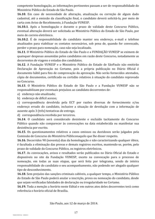 17
PROJETO MPSP1401 – VERSÃO 01
competente homologação, as informações pertinentes passam a ser de responsabilidade do
Ministério Público do Estado de São Paulo.
16.10. Em caso de necessidade de alteração, atualização ou correção de algum dado
cadastral, até a emissão da classificação final, o candidato deverá solicitá-la, por meio de
carta com Aviso de Recebimento, à Fundação VUNESP.
16.10.1. Após a homologação e durante o prazo de validade deste Concurso Público,
eventual alteração deverá ser solicitada ao Ministério Público do Estado de São Paulo, por
meio de correio eletrônico.
16.10.2. É de responsabilidade do candidato manter seu endereço, e-mail e telefone
atualizados para viabilizar os contatos necessários, sob pena de, quando for convocado,
perder o prazo para nomeação, caso não seja localizado.
16.11. O Ministério Público do Estado de São Paulo e a FUNDAÇÃO VUNESP se eximem de
quaisquer despesas assumidas pelos candidatos em razão deste Concurso, notadamente as
decorrentes de viagens e estadas dos candidatos.
16.12. A Fundação VUNESP e o Ministério Público do Estado de SãoPaulo não emitirão
Declaração de Aprovação no Certame, pois a própria publicação no Diário Oficial é
documento hábil para fins de comprovação da aprovação. Não serão fornecidos atestados,
cópia de documentos, certificado ou certidão relativos à situação do candidato reprovado
no Concurso.
16.13. O Ministério Público do Estado de São Paulo e a Fundação VUNESP não se
responsabilizam por eventuais prejuízos ao candidato decorrentes de:
a) endereço não atualizado;
b) endereço de difícil acesso;
c) correspondência devolvida pela ECT por razões diversas de fornecimento e/ou
endereço errado do candidato, inclusive a situação de devolução com a informação de
ausente após 3 (três) tentativas de entrega;
d) correspondência recebida por terceiros.
16.14. O candidato será considerado desistente e excluído tacitamente do Concurso
Público quando não comparecer às convocações na data estabelecida ou manifestar sua
desistência por escrito.
16.15. Os questionamentos relativos a casos omissos ou duvidosos serão julgados pela
Comissão de Concurso do Ministério Públiconaquilo que lhe disser respeito.
16.16. Decorridos 90 (noventa) dias da homologação e não caracterizando qualquer óbice,
é facultada a eliminação das provas e demais registros escritos, mantendo-se, porém, pelo
prazo de validade do Concurso Público, os registros eletrônicos.
16.17. As convocações, avisos e resultados serão publicados no Dário Oficial do Estado e
disponíveis no site da Fundação VUNESP, exceto na convocação para o processo de
nomeação, em todas as suas etapas, que será feita por telegrama, sendo de inteira
responsabilidade do candidato o seu acompanhamento, não podendo ser alegado qualquer
tipo de desconhecimento.
16.18. Sem prejuízo das sanções criminais cabíveis, a qualquer tempo, o Ministério Público
do Estado de São Paulo poderá anular a inscrição, prova ou nomeação do candidato, desde
que sejam verificadas falsidades de declaração ou irregularidade no Certame.
16.19. Toda a menção a horário neste Edital e em outros atos deles decorrentes terá como
referência o horário oficial de Brasília.
São Paulo, aos 12 de março de 2014.
 