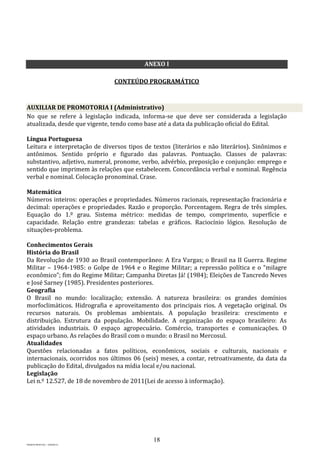 18
PROJETO MPSP1401 – VERSÃO 01
ANEXO I
CONTEÚDO PROGRAMÁTICO
AUXILIAR DE PROMOTORIA I (Administrativo)
No que se refere à legislação indicada, informa-se que deve ser considerada a legislação
atualizada, desde que vigente, tendo como base até a data da publicação oficial do Edital.
Língua Portuguesa
Leitura e interpretação de diversos tipos de textos (literários e não literários). Sinônimos e
antônimos. Sentido próprio e figurado das palavras. Pontuação. Classes de palavras:
substantivo, adjetivo, numeral, pronome, verbo, advérbio, preposição e conjunção: emprego e
sentido que imprimem às relações que estabelecem. Concordância verbal e nominal. Regência
verbal e nominal. Colocação pronominal. Crase.
Matemática
Números inteiros: operações e propriedades. Números racionais, representação fracionária e
decimal: operações e propriedades. Razão e proporção. Porcentagem. Regra de três simples.
Equação do 1.º grau. Sistema métrico: medidas de tempo, comprimento, superfície e
capacidade. Relação entre grandezas: tabelas e gráficos. Raciocínio lógico. Resolução de
situações-problema.
Conhecimentos Gerais
História do Brasil
Da Revolução de 1930 ao Brasil contemporâneo: A Era Vargas; o Brasil na II Guerra. Regime
Militar – 1964-1985: o Golpe de 1964 e o Regime Militar; a repressão política e o “milagre
econômico”; fim do Regime Militar; Campanha Diretas Já! (1984); Eleições de Tancredo Neves
e José Sarney (1985). Presidentes posteriores.
Geografia
O Brasil no mundo: localização; extensão. A natureza brasileira: os grandes domínios
morfoclimáticos. Hidrografia e aproveitamento dos principais rios. A vegetação original. Os
recursos naturais. Os problemas ambientais. A população brasileira: crescimento e
distribuição. Estrutura da população. Mobilidade. A organização do espaço brasileiro: As
atividades industriais. O espaço agropecuário. Comércio, transportes e comunicações. O
espaço urbano. As relações do Brasil com o mundo: o Brasil no Mercosul.
Atualidades
Questões relacionadas a fatos políticos, econômicos, sociais e culturais, nacionais e
internacionais, ocorridos nos últimos 06 (seis) meses, a contar, retroativamente, da data da
publicação do Edital, divulgados na mídia local e/ou nacional.
Legislação
Lei n.º 12.527, de 18 de novembro de 2011(Lei de acesso à informação).
 