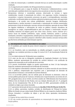 2
PROJETO MPSP1401 – VERSÃO 01
1.5. Além da remuneração, o candidato nomeado fará jus ao auxílio alimentação e auxílio
condução.
1.6. A carga horária de trabalho é de 40 (quarenta) horas semanais.
1.7. As atribuições para o cargo de Auxiliar de Promotoria I (Administrativo) a serem
exercidas pelo candidato dentro da respectiva área encontram-se descritas adiante:
 Recepcionar, informar e encaminhar pessoas, observando as normas e regras
estabelecidas, visando à manutenção da ordem e da segurança; receber, transportar,
encaminhar e arquivar documentos, processos em geral e correspondências, inserindo,
conferindo e verificando dados em sistemas aplicativos próprios para tanto, sob supervisão
hierárquica e de acordo com rotinas prédefinidas; executar lavagem, lubrificação,
abastecimento e tarefas inerentes à conservação e manutenção de veículos motorizados
pertencentes à frota da Instituição; executar serviços de telefonia, operação de mesa PABX
em ligações telefônicas e informações de rotina ao público; manejar elevadores de
passageiros ou cargas, responsabilizando-se pela sua limpeza e conservação; executar
trabalhos rotineiros de limpeza geral, tais como: lavar, encerar, varrer, remover pó e
lustrar locais de trabalho (refeitórios, copas, cozinha, banheiros, janelas e portas),
instalações, utensílios e equipamentos, zelando pela sua conservação; transportar, arrumar
e remover móveis e utensílios; preparar e distribuir cafés e lanches; executar serviços afins
que lhe forem atribuídos por determinação superior.

2. DOS REQUISITOS PARA O PROVIMENTO NO CARGO
2.1. O candidato, por ocasião da posse, deverá comprovar o preenchimento das seguintes
condições:
2.1.1. ser brasileiro, nato ou naturalizado, ou cidadão português a quem foi conferida
igualdade, nas condições previstas no artigo 12, inciso II, § 1º, da Constituição Federal de
1988;
2.1.2. ter idade mínima de 18 (dezoito) anos completos;
2.1.3. estar em dia com as obrigações resultantes da Legislação Estadual e do Serviço
Militar, mediante apresentação de certidão do cartório eleitoral e do certificado de
dispensa da corporação ou do certificado de reservista;
2.1.4. possuir escolaridade exigida no quadro apresentado no item 1.4 das Instruções
Especiais, mediante apresentação do Certificado de Conclusão;
2.1.5. não registrar antecedentes criminais, achando-se no pleno exercício de seus direitos
civis e políticos, comprovando tais requisitos com a apresentação do Atestado de
Antecedentes Criminais e da Certidão do Cartório Eleitoral;
2.1.6. se ex-servidor público, não ter sofrido pena de demissão ou demissão a bem do
serviço público pelo prazo de 5 (cinco) e 10 (dez) anos respectivamente, nos termos do art.
307, parágrafo único, da Lei 10.261, de 28 de outubro de 1968 (Estatuto dos Funcionários
Públicos Civis do Estado de São Paulo), com sua redação alterada pelo art. 1º, parágrafo
único, da Lei Complementar 942, de 06 de junho de 2003, apresentando certidão da
entidade ou órgão a que esteja vinculado;
2.1.7. apresentar declaração de bens na forma do Ato (N) nº 054/95-PGJ, de 15/02/95;
2.1.8. se militar, apresentar, também, certidão de distribuição do Tribunal de Justiça
Militar do Estado em que esteja lotado (Policial Militar) ou da respectiva Auditoria Militar
(Forças Armadas) e certidões de objeto e pé dos feitos apontados devidamente
atualizadas;
2.1.9.gozar de boa saúde física e mental;
2.1.10. não receber proventos de aposentadoria ou remuneração de cargo, emprego ou
função pública.
 