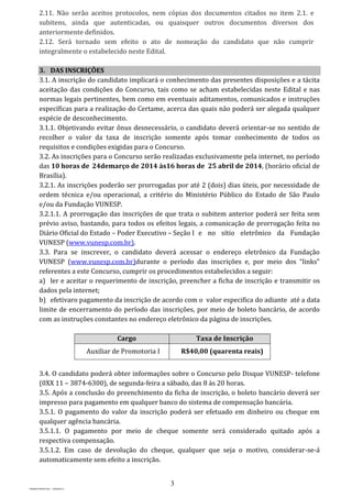 3
PROJETO MPSP1401 – VERSÃO 01
2.11. Não serão aceitos protocolos, nem cópias dos documentos citados no item 2.1. e
subitens, ainda que autenticadas, ou quaisquer outros documentos diversos dos
anteriormente definidos.
2.12. Será tornado sem efeito o ato de nomeação do candidato que não cumprir
integralmente o estabelecido neste Edital.
3. DAS INSCRIÇÕES
3.1. A inscrição do candidato implicará o conhecimento das presentes disposições e a tácita
aceitação das condições do Concurso, tais como se acham estabelecidas neste Edital e nas
normas legais pertinentes, bem como em eventuais aditamentos, comunicados e instruções
específicas para a realização do Certame, acerca das quais não poderá ser alegada qualquer
espécie de desconhecimento.
3.1.1. Objetivando evitar ônus desnecessário, o candidato deverá orientar-se no sentido de
recolher o valor da taxa de inscrição somente após tomar conhecimento de todos os
requisitos e condições exigidas para o Concurso.
3.2. As inscrições para o Concurso serão realizadas exclusivamente pela internet, no período
das 10 horas de 24demarço de 2014 às16 horas de 25 abril de 2014, (horário oficial de
Brasília).
3.2.1. As inscrições poderão ser prorrogadas por até 2 (dois) dias úteis, por necessidade de
ordem técnica e/ou operacional, a critério do Ministério Público do Estado de São Paulo
e/ou da Fundação VUNESP.
3.2.1.1. A prorrogação das inscrições de que trata o subitem anterior poderá ser feita sem
prévio aviso, bastando, para todos os efeitos legais, a comunicação de prorrogação feita no
Diário Oficial do Estado – Poder Executivo – Seção I e no sítio eletrônico da Fundação
VUNESP (www.vunesp.com.br).
3.3. Para se inscrever, o candidato deverá acessar o endereço eletrônico da Fundação
VUNESP (www.vunesp.com.br)durante o período das inscrições e, por meio dos “links”
referentes a este Concurso, cumprir os procedimentos estabelecidos a seguir:
a) ler e aceitar o requerimento de inscrição, preencher a ficha de inscrição e transmitir os
dados pela internet;
b) efetivaro pagamento da inscrição de acordo com o valor especifica do adiante até a data
limite de encerramento do período das inscrições, por meio de boleto bancário, de acordo
com as instruções constantes no endereço eletrônico da página de inscrições.
Cargo Taxa de Inscrição
Auxiliar de Promotoria I R$40,00 (quarenta reais)
3.4. O candidato poderá obter informações sobre o Concurso pelo Disque VUNESP- telefone
(0XX 11 – 3874-6300), de segunda-feira a sábado, das 8 às 20 horas.
3.5. Após a conclusão do preenchimento da ficha de inscrição, o boleto bancário deverá ser
impresso para pagamento em qualquer banco do sistema de compensação bancária.
3.5.1. O pagamento do valor da inscrição poderá ser efetuado em dinheiro ou cheque em
qualquer agência bancária.
3.5.1.1. O pagamento por meio de cheque somente será considerado quitado após a
respectiva compensação.
3.5.1.2. Em caso de devolução do cheque, qualquer que seja o motivo, considerar-se-á
automaticamente sem efeito a inscrição.
 