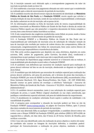 4
PROJETO MPSP1401 – VERSÃO 01
3.6. A inscrição somente será efetivada após o correspondente pagamento do valor da
inscrição no período citado no item 3.2.
3.7. Será indeferida a inscrição com pagamento efetuado em valor menor que o estabelecido
ou realizado após a data de encerramento do período de inscrições.
3.8. O candidato inscrito não deverá enviar cópia do documento de identidade ao Ministério
Público do Estado de São Paulo ou à Fundação VUNESP, exceto aquele que solicitar a
isenção/redução da taxa de inscrição, sendo de sua exclusiva responsabilidade a informação
dos dados cadastrais no ato de inscrição, sob as penas da lei.
3.9. As informações prestadas na ficha de inscrição serão de inteira responsabilidade do
candidato, reservando ao Ministério Público do Estado de São Paulo o direito de excluir do
Concurso Público aquele que não preencher o respectivo documento de forma completa e
correta, bem como fornecer dados inverídicos ou falsos.
3.10. O não cumprimento das exigências estabelecidas neste Edital, no prazo, modo e forma
estabelecidos importará o indeferimento do pedido de inscrição.
3.11. A Fundação VUNESP e o Ministério Público do Estado de São Paulo não se
responsabilizam por solicitações de inscrição e/ou de solicitação de redução/ isenção da
taxa de inscrição não recebida por motivo de ordem técnica dos computadores, falhas de
comunicação, congestionamento das linhas de comunicação, bem como outros fatores de
ordem técnica que impossibilitem a transferência de dados.
3.12. Não serão aceitos pagamentos por depósito em caixa eletrônico, depósito em conta
corrente, DOC, ordem de pagamento, pelos Correios, fac-símile (fax), condicional e
extemporânea ou por qualquer outro meio que não o especificado neste Edital.
3.13. A devolução da importância paga somente ocorrerá se o Concurso não se realizar. A
responsabilidade pela devolução recairá sobre a Fundação VUNESP.
3.14. O candidato com deficiência que necessitar de condição especial para realização da
prova deverá informar tal fato no ato da inscrição, obedecendo ao disposto no Capítulo 5
deste Edital.
3.15. O candidato que não deficiente que necessitar de condição especial para realização das
provas deverá solicitá-la, sob pena de preclusão, até o término do prazo das inscrições, à
Fundação VUNESP, por meio de SEDEX ou Aviso de Recebimento (AR), encaminhados à Rua
Dona Germaine Burchard, 515, Água Branca/Perdizes, São Paulo - SP, CEP 05002-062,
fazendo constar na parte externa do envelope a referência “Solicitação - Concurso do
Ministério Público do Estado de São Paulo - Concurso n° 01/2014 –Auxiliar de Promotoria I
(Administrativo)”.
3.15.1. O candidato deverá encaminhar, junto à sua solicitação de condição especial para
realização da prova, o Laudo Médico original atualizado ou sua cópia autenticada, que
justifique o atendimento especial solicitado, sob pena de indeferimento do requerimento.
3.15.2. O atendimento às condições solicitadas ficará sujeito à análise da viabilidade e da
razoabilidade do pedido.
3.16. A pesquisa para acompanhar a situação da inscrição poderá ser feita no site da
Fundação VUNESP (www.vunesp.com.br), na página do Concurso Público, após 5 (cinco)
dias úteis contados do encerramento do período de inscrições.
3.16.1. Caso seja detectada falha ou qualquer irregularidade, o candidato deverá entrar em
contato com o Disque VUNESP da Fundação VUNESP, pelo telefone (0XX11) 3874-6300, de
segunda-feira a sábado, em dias úteis, das 8 horas às 20 horas, horário de Brasília, para
verificar o ocorrido.
3.16.2. Caso não seja identificado antes da realização da prova objetiva o motivo do nome
do candidato não constar na listagem de inscrições deferidas, o candidato poderá
participar do Concurso,durante a realização da prova objetiva, mediante o devido
 