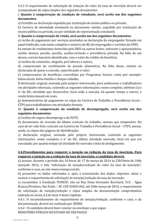 6
PROJETO MPSP1401 – VERSÃO 01
4.3.1 O requerimento de solicitação de redução do valor da taxa de inscrição deverá ser
acompanhado de cópia simples dos seguintes documentos:
I. Quanto à comprovação da condição de estudante, será aceito um dos seguintes
documentos:
a) Certidão ou declaração expedida por instituição de ensino pública ou privada;
b) Carteira de identidade estudantil ou documento similar, expedido por instituição de
ensino pública ou privada, ou por entidade de representação estudantil.
II. Quanto à comprovação de renda, será aceito um dos seguintes documentos:
a) recibo de pagamento por serviços prestados ou declaração do empregador firmada em
papel timbrado, com nome completo e número do RG do empregador e carimbo do CNPJ;
b) extrato de rendimentos fornecido pelo INSS ou outras fontes, referente à aposentadoria,
auxílio doença, pensão, pecúlio, auxílio-reclusão e previdência privada. Na falta de um
desses, extrato bancário identificado, com o valor do crédito do benefício;
c) recibos de comissões, aluguéis, pró-labores e outros;
d) comprovante de recebimento de pensão alimentícia. Na falta desse, extrato ou
declaração de quem a concede, especificando o valor;
e) comprovantes de benefícios concedidos por Programas Sociais, como por exemplo:
bolsa-escola, bolsa-família e cheque-cidadão;
f) declaração original, assinada pelo próprio interessado, para autônomos e trabalhadores
em atividades informais, contendo as seguintes informações: nome completo, telefone (s) e
n° do RG; atividade que desenvolve; local onde a executa; há quanto tempo a exerce; e
renda bruta mensal em reais.
g) demonstrativos de pagamento ou cópia da Carteira de Trabalho e Previdência Social -
CTPS para trabalhadores em atividades formais.
III. Quanto à comprovação da condição de desempregado, será aceito um dos
seguintes documentos:
a) recibos de seguro-desemprego e do FGTS;
b) documentos de rescisão do último contrato de trabalho, mesmo que temporário. No
caso de ter sido feito contrato em Carteira de Trabalho e Previdência Social – CTPS, anexar,
ainda, as cópias das páginas de identificação;
c) declaração original, assinada pelo próprio interessado, contendo as seguintes
informações: nome completo e n° do RG; última atividade exercida; local em que era
executada; por quanto tempo tal atividade foi exercida e data do desligamento.
4.4.Procedimentos para requerer a isenção ou redução da taxa de inscrição. Para
requerer a isenção ou a redução da taxa de inscrição, o candidato deverá:
a) acessar, durante o período das 10 horas de 17 de março de 2014 às 23h59min de 18de
marçode 2014, o link “solicitação de isenção/redução do valor da taxa de inscrição”,
conforme o caso, no site www.vunesp.com.br;
b) preencher os dados solicitados e, após a transmissão dos dados, imprimir, datar e
assinar o requerimento de solicitação de isenção/redução da taxa de inscrição.
c) encaminhar à Fundação VUNESP, sita na Rua Dona Germaine Burchard, 515, - Água
Branca/Perdizes, São Paulo – SP, CEP 05002-062, até 20de março de 2014, o requerimento
de solicitação de isenção/redução e cópia simples da documentação comprobatória
indicada no inciso 4.2.do item 4 deste Capítulo.
4.4.1. O encaminhamento do requerimento de isenção/redução, conforme o caso, e da
documentação, deverá ser realizada por SEDEX.
4.4.2 - O candidato deverá fazer constar no envelope o que segue:
MINISTÉRIO PÚBLICO DO ESTADO DE SÃO PAULO
 
