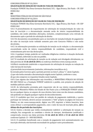 7
PROJETO MPSP1401 – VERSÃO 01
CONCURSO PÚBLICO Nº 01/2014
SOLICITAÇÃO DE ISENÇÃO DO VALOR DA TAXA DE INSCRIÇÃO
Fundação VUNESP, Rua Dona Germaine Burchard, 515, - Água Branca, São Paulo – SP, CEP
05002-062
OU
MINISTÉRIO PÚBLICO DO ESTADO DE SÃO PAULO
CONCURSO PÚBLICO Nº 01/2014
SOLICITAÇÃO DE REDUÇÃO DO VALOR DA TAXA DE INSCRIÇÃO
Fundação VUNESP, Rua Dona Germaine Burchard, 515, - Água Branca, São Paulo – SP, CEP
05002-062
4.4.3. O preenchimento do requerimento de solicitação de isenção/redução do valor da
taxa de inscrição e a documentação anexada serão de inteira responsabilidade do
candidato, não sendo admitidas alterações, inclusões, complementação e/ou retirada de
documentos após o período de solicitação do direito.
4.4.4 Os documentos encaminhados para as inscrições de isenção/redução de pagamento
do valor da inscrição terão validade somente para este Concurso Público e não serão
devolvidos.
4.4.5. As informações prestadas na solicitação de isenção ou de redução e a documentação
encaminhada serão de inteira responsabilidade do candidato, respondendo civil e
criminalmente pelo teor das declarações.
4.4.6. A qualquer tempo, poderão ser realizadas diligências relativas à situação declarada
pelo candidato, deferindo ou não seu pedido.
4.4.7 O resultado da solicitação de isenção ou de redução será divulgado oficialmente, na
data prevista de 11 de abril de 2014, no endereço eletrônico www.vunesp.com.br.
4.4.8Será considerado indeferido o requerimento de solicitação de isenção ou redução do
valor da taxa de inscrição:
a) preenchido incorretamente (omissões, informações inverídicas etc.);
b) enviado pelos Correios após o período previsto no item 5, alínea “c”, deste Capítulo;
c) que não tenha anexada a documentação exigida neste Capítulo, conforme o caso;
d) que não comprove os requisitos listados neste Capítulo.
4.4.9. Caso alguma das informações seja inverídica, o MINISTÉRIO PÚBLICO DO ESTADO
DE SÃO PAULO ou a Fundação VUNESP indeferirá o pedido, sem prejuízo da adoção de
medidas judiciais cabíveis.
4.4.10. As informações prestadas pelo requerente são de sua inteira responsabilidade,
podendo o Ministério Público do Estado de São Paulo e/ou a FUNDAÇÃO VUNESP utilizá-
las em qualquer época, no amparo de seus direitos, bem como nos dos demais candidatos,
não podendo ser alegada qualquer espécie de desconhecimento.
4.4.11 O candidato que tiver seu pedido de redução do pagamento indeferido, e queira
participar do Certame, deverá acessar novamente o “link” próprio na página do Concurso
Público, no site www.vunesp.com.br, digitar seu CPF, imprimir o boleto bancário, bem
como efetuar o correspondente pagamento, com o valor da taxa de inscrição plena, até o
último dia do período das inscrições.
4.4.12. Contra a decisão que venha eventualmente indeferir a solicitação de isenção ou
redução, fica assegurado ao candidato o direito de interpor, devidamente justificado e
comprovado, recurso nas datas previstas 14 de abril de 2014 e 15 de abril de 2014
conforme Capítulo 13 – DOS RECURSOS.
4.4.13. O candidato beneficiado com a isenção do pagamento terá automaticamente sua
inscrição efetivada, não havendo necessidade de qualquer outro procedimento.
 