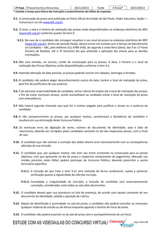 Página 10 de 20
2ª Fase Provas Escrita e Discursiva 24/11/2013 Tarde 4 horas* 18/11/2013
* Incluído o tempo para leitura das instruções e preenchimento das folhas de respostas.
9.1. A convocação da prova será publicada no Diário Oficial do Estado de São Paulo, Poder Executivo, Seção I –
Concursos e no site www.ibfc.org.br.
9.2. O local, a sala e o horário de realização das provas serão disponibilizados no endereço eletrônico do IBFC
(www.ibfc.org.br) conforme quadro do item 9.
9.2.1. No caso de o candidato não conseguir visualizar o seu local de prova no endereço eletrônico do IBFC
(www.ibfc.org.br), dentro do período fixado, deverá entrar em contato com o Serviço de Atendimento
ao Candidato – SAC, pelo telefone (11) 4788-1430, de segunda a sexta-feira (úteis), das 9 às 17 horas
(horário de Brasília), até o 3º (terceiro) dia que antecede a aplicação das provas para as devidas
orientações.
9.3. Não será enviado, via correio, cartão de convocação para as provas. A data, o horário e o local da
realização das Provas Objetivas serão disponibilizados conforme o item 9.2.
9.4. Havendo alteração da data prevista, as provas poderão ocorrer em sábados, domingos e feriados.
9.5. O candidato não poderá alegar desconhecimento acerca da data, horário e local de realização da prova,
para fins de justificativa de sua ausência.
9.6. É de exclusiva responsabilidade do candidato, tomar ciência do trajeto até o local de realização das provas,
a fim de evitar eventuais atrasos, sendo aconselhável ao candidato visitar o local de realização da prova
com antecedência.
9.7. Não haverá segunda chamada seja qual for o motivo alegado para justificar o atraso ou a ausência do
candidato.
9.8. O não comparecimento às provas, por qualquer motivo, caracterizará a desistência do candidato e
resultará em sua eliminação deste Concurso Público.
9.9. Os eventuais erros de digitação de nome, número de documento de identidade, sexo e data de
nascimento, deverão ser corrigidos pelos candidatos somente no dia das respectivas provas, com o fiscal
de sala.
9.10. O candidato que não solicitar a correção dos dados deverá arcar exclusivamente com as consequências
advindas de sua omissão.
9.11. O candidato que, por qualquer motivo, não tiver seu nome constando na convocação para as provas
objetivas, mas que apresente no dia da prova o respectivo comprovante de pagamento, efetuado nos
moldes previstos neste Edital, poderá participar do Concurso Público, devendo preencher e assina
formulário específico.
9.11.1. A inclusão de que trata o item 9.11 será realizada de forma condicional, sujeita a posterior
verificação quanto à regularidade da referida inscrição.
9.11.2. Constatada a irregularidade da inscrição, a inclusão do candidato será automaticamente
cancelada, considerados nulos todos os atos dela decorrentes.
9.12. O candidato deverá apor sua assinatura na lista de presença, de acordo com aquela constante do seu
documento de identidade, vedada a aposição de rubrica.
9.13. Depois de identificado e acomodado na sala de prova, o candidato não poderá consultar ou manusear
qualquer material de estudo ou de leitura enquanto aguarda o horário de início da prova.
9.14. O candidato não poderá ausentar-se da sala de prova sem o acompanhamento de um fiscal.
ESTUDE COM AS VIDEOAULAS DO CONCURSO VIRTUAL!
 