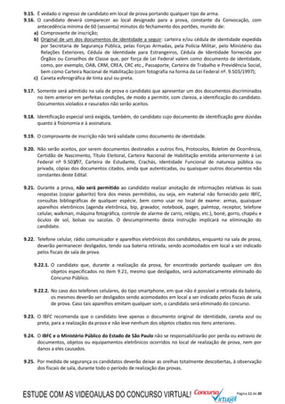 Página 11 de 20
9.15. É vedado o ingresso de candidato em local de prova portando qualquer tipo de arma.
9.16. O candidato deverá comparecer ao local designado para a prova, constante da Convocação, com
antecedência mínima de 60 (sessenta) minutos do fechamento dos portões, munido de:
a) Comprovante de inscrição;
b) Original de um dos documentos de identidade a seguir: carteira e/ou cédula de identidade expedida
por Secretaria de Segurança Pública, pelas Forças Armadas, pela Polícia Militar, pelo Ministério das
Relações Exteriores, Cédula de Identidade para Estrangeiros, Cédula de Identidade fornecida por
Órgãos ou Conselhos de Classe que, por força de Lei Federal valem como documento de identidade,
como, por exemplo, OAB, CRM, CREA, CRC etc., Passaporte, Carteira de Trabalho e Previdência Social,
bem como Carteira Nacional de Habilitação (com fotografia na forma da Lei Federal nº. 9.503/1997);
c) Caneta esferográfica de tinta azul ou preta.
9.17. Somente será admitido na sala de prova o candidato que apresentar um dos documentos discriminados
no item anterior em perfeitas condições, de modo a permitir, com clareza, a identificação do candidato.
Documentos violados e rasurados não serão aceitos.
9.18. Identificação especial será exigida, também, do candidato cujo documento de identificação gere dúvidas
quanto à fisionomia e à assinatura.
9.19. O comprovante de inscrição não terá validade como documento de identidade.
9.20. Não serão aceitos, por serem documentos destinados a outros fins, Protocolos, Boletim de Ocorrência,
Certidão de Nascimento, Título Eleitoral, Carteira Nacional de Habilitação emitida anteriormente à Lei
Federal nº 9.503/97, Carteira de Estudante, Crachás, Identidade Funcional de natureza pública ou
privada, cópias dos documentos citados, ainda que autenticadas, ou quaisquer outros documentos não
constantes deste Edital.
9.21. Durante a prova, não será permitido ao candidato realizar anotação de informações relativas às suas
respostas (copiar gabarito) fora dos meios permitidos, ou seja, em material não fornecido pelo IBFC,
consultas bibliográficas de qualquer espécie, bem como usar no local de exame: armas, quaisquer
aparelhos eletrônicos (agenda eletrônica, bip, gravador, notebook, pager, palmtop, receptor, telefone
celular, walkman, máquina fotográfica, controle de alarme de carro, relógio, etc.), boné, gorro, chapéu e
óculos de sol, bolsas ou sacolas. O descumprimento desta instrução implicará na eliminação do
candidato.
9.22. Telefone celular, rádio comunicador e aparelhos eletrônicos dos candidatos, enquanto na sala de prova,
deverão permanecer desligados, tendo sua bateria retirada, sendo acomodados em local a ser indicado
pelos fiscais de sala de prova.
9.22.1. O candidato que, durante a realização da prova, for encontrado portando qualquer um dos
objetos especificados no item 9.21, mesmo que desligados, será automaticamente eliminado do
Concurso Público.
9.22.2. No caso dos telefones celulares, do tipo smartphone, em que não é possível a retirada da bateria,
os mesmos deverão ser desligados sendo acomodados em local a ser indicado pelos fiscais de sala
de prova. Caso tais aparelhos emitam qualquer som, o candidato será eliminado do concurso.
9.23. O IBFC recomenda que o candidato leve apenas o documento original de identidade, caneta azul ou
preta, para a realização da prova e não leve nenhum dos objetos citados nos itens anteriores.
9.24. O IBFC e o Ministério Público do Estado de São Paulo não se responsabilizarão por perda ou extravio de
documentos, objetos ou equipamentos eletrônicos ocorridos no local de realização de prova, nem por
danos a eles causados.
9.25. Por medida de segurança os candidatos deverão deixar as orelhas totalmente descobertas, à observação
dos fiscais de sala, durante todo o período de realização das provas.
ESTUDE COM AS VIDEOAULAS DO CONCURSO VIRTUAL!
 