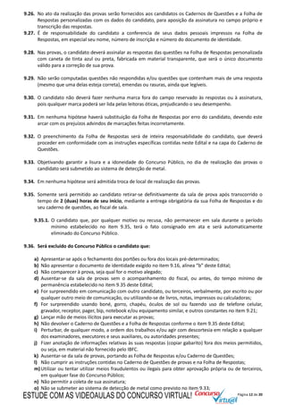 Página 12 de 20
9.26. No ato da realização das provas serão fornecidos aos candidatos os Cadernos de Questões e a Folha de
Respostas personalizadas com os dados do candidato, para aposição da assinatura no campo próprio e
transcrição das respostas.
9.27. É de responsabilidade do candidato a conferencia de seus dados pessoais impressos na Folha de
Respostas, em especial seu nome, número de inscrição e número do documento de identidade.
9.28. Nas provas, o candidato deverá assinalar as respostas das questões na Folha de Respostas personalizada
com caneta de tinta azul ou preta, fabricada em material transparente, que será o único documento
válido para a correção de sua prova.
9.29. Não serão computadas questões não respondidas e/ou questões que contenham mais de uma resposta
(mesmo que uma delas esteja correta), emendas ou rasuras, ainda que legíveis.
9.30. O candidato não deverá fazer nenhuma marca fora do campo reservado às respostas ou à assinatura,
pois qualquer marca poderá ser lida pelas leitoras óticas, prejudicando o seu desempenho.
9.31. Em nenhuma hipótese haverá substituição da Folha de Respostas por erro do candidato, devendo este
arcar com os prejuízos advindos de marcações feitas incorretamente.
9.32. O preenchimento da Folha de Respostas será de inteira responsabilidade do candidato, que deverá
proceder em conformidade com as instruções específicas contidas neste Edital e na capa do Caderno de
Questões.
9.33. Objetivando garantir a lisura e a idoneidade do Concurso Público, no dia de realização das provas o
candidato será submetido ao sistema de detecção de metal.
9.34. Em nenhuma hipótese será admitida troca de local de realização das provas.
9.35. Somente será permitido ao candidato retirar-se definitivamente da sala de prova após transcorrido o
tempo de 2 (duas) horas de seu início, mediante a entrega obrigatória da sua Folha de Respostas e do
seu caderno de questões, ao fiscal de sala.
9.35.1. O candidato que, por qualquer motivo ou recusa, não permanecer em sala durante o período
mínimo estabelecido no item 9.35, terá o fato consignado em ata e será automaticamente
eliminado do Concurso Público.
9.36. Será excluído do Concurso Público o candidato que:
a) Apresentar-se após o fechamento dos portões ou fora dos locais pré-determinados;
b) Não apresentar o documento de identidade exigido no item 9.16, alínea “b” deste Edital;
c) Não comparecer à prova, seja qual for o motivo alegado;
d) Ausentar-se da sala de provas sem o acompanhamento do fiscal, ou antes, do tempo mínimo de
permanência estabelecido no item 9.35 deste Edital;
e) For surpreendido em comunicação com outro candidato, ou terceiros, verbalmente, por escrito ou por
qualquer outro meio de comunicação, ou utilizando-se de livros, notas, impressos ou calculadoras;
f) For surpreendido usando boné, gorro, chapéu, óculos de sol ou fazendo uso de telefone celular,
gravador, receptor, pager, bip, notebook e/ou equipamento similar, e outros constantes no item 9.21;
g) Lançar mão de meios ilícitos para executar as provas;
h) Não devolver o Caderno de Questões e a Folha de Respostas conforme o item 9.35 deste Edital;
i) Perturbar, de qualquer modo, a ordem dos trabalhos e/ou agir com descortesia em relação a qualquer
dos examinadores, executores e seus auxiliares, ou autoridades presentes;
j) Fizer anotação de informações relativas às suas respostas (copiar gabarito) fora dos meios permitidos,
ou seja, em material não fornecido pelo IBFC.
k) Ausentar-se da sala de provas, portando as Folha de Respostas e/ou Caderno de Questões;
l) Não cumprir as instruções contidas no Caderno de Questões de provas e na Folha de Respostas;
m)Utilizar ou tentar utilizar meios fraudulentos ou ilegais para obter aprovação própria ou de terceiros,
em qualquer fase do Concurso Público;
n) Não permitir a coleta de sua assinatura;
o) Não se submeter ao sistema de detecção de metal como previsto no item 9.33;
ESTUDE COM AS VIDEOAULAS DO CONCURSO VIRTUAL!
 