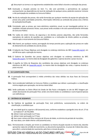 Página 13 de 20
p) Descumprir as normas e os regulamentos estabelecidos neste Edital e durante a realização das provas.
9.37. Excetuada a situação prevista no item 7.1, não será permitida a permanência de qualquer
acompanhante nas dependências do local de realização de qualquer prova, podendo ocasionar inclusive
a não participação do candidato no Concurso Público.
9.38. No dia da realização das provas, não serão fornecidas por qualquer membro da equipe de aplicação das
provas e/ou pelas autoridades presentes, informações referentes ao conteúdo das provas e/ou critérios
de avaliação/classificação.
9.39. Constatado, após as provas, por meio eletrônico, estatístico, visual, ou por investigação policial, ter o
candidato utilizado processos ilícitos, suas provas serão anuladas e ele será automaticamente eliminado
do Concurso Público.
9.40. Por razões de ordem técnica, de segurança e de direitos autorais adquiridos, não serão fornecidos
exemplares do caderno de questões aos candidatos ou a instituições de direito público ou privado,
mesmo após o encerramento do Concurso Público.
9.41. Não haverá, por qualquer motivo, prorrogação do tempo previsto para a aplicação das provas em razão
de afastamento do candidato da sala de provas.
9.42. O Gabarito das Provas Objetivas será divulgado no endereço eletrônico do IBFC (www.ibfc.org.br), em
até 48 horas após a aplicação da mesma.
9.43. O Caderno de Questões das provas objetivas será divulgado no endereço eletrônico do IBFC
(www.ibfc.org.br), na mesma data da divulgação dos gabaritos e apenas durante o prazo recursal.
9.44. O espelho da Folha de Respostas dos candidatos das provas objetivas será divulgado no endereço
eletrônico do IBFC do (www.ibfc.org.br), na mesma data da divulgação das notas, e apenas durante o
prazo recursal.
X – DA CLASSIFICAÇÃO FINAL
10. A pontuação final corresponderá à média aritmética das notas obtidas nas duas fases do Concurso
Público.
10.1. Será considerado habilitado no Concurso Público o candidato que obtiver a pontuação e a classificação
mínima exigida para aprovação, nos termos deste Edital.
10.2. Serão publicadas no Diário Oficial do Estado de São Paulo e divulgadas no site do IBFC listagens por
ordem decrescente de pontuação final, sendo uma Geral (todos os candidatos) e outra Especial (pessoa
com deficiência).
XI – CRITÉRIOS DE DESEMPATE
11. Na hipótese de igualdade de pontuação final, terá preferência, sucessivamente, na ordem de
classificação, o candidato que:
a) com idade igual ou superior a 60 (sessenta) anos, conforme estabelece o parágrafo único do art. 27 da
Lei Federal nº. 10.741/2003.
b) obtiver maior pontuação na 2ª Fase;
c) obtiver maior pontuação na 1ª Fase;
d) tiver maior número de filhos menores de 18 anos de idade, no término do período de inscrições;
e) mais idoso, com idade inferior a 60 (sessenta) anos;
11.1. Permanecendo o empate, por terem os candidatos na mesma situação nascido no mesmo dia, deverão
apresentar cópia de certidão de nascimento, ou documento equivalente, no prazo de 2 (dois) dias úteis,
para aferir a anterioridade do nascimento, pela hora e minuto do parto.
ESTUDE COM AS VIDEOAULAS DO CONCURSO VIRTUAL!
 
