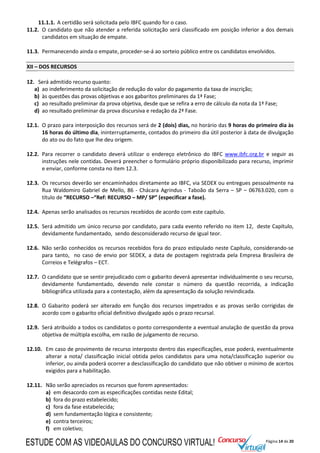 Página 14 de 20
11.1.1. A certidão será solicitada pelo IBFC quando for o caso.
11.2. O candidato que não atender a referida solicitação será classificado em posição inferior a dos demais
candidatos em situação de empate.
11.3. Permanecendo ainda o empate, proceder-se-á ao sorteio público entre os candidatos envolvidos.
XII – DOS RECURSOS
12. Será admitido recurso quanto:
a) ao indeferimento da solicitação de redução do valor do pagamento da taxa de inscrição;
b) às questões das provas objetivas e aos gabaritos preliminares da 1ª Fase;
c) ao resultado preliminar da prova objetiva, desde que se refira a erro de cálculo da nota da 1ª Fase;
d) ao resultado preliminar da prova discursiva e redação da 2ª Fase.
12.1. O prazo para interposição dos recursos será de 2 (dois) dias, no horário das 9 horas do primeiro dia às
16 horas do último dia, ininterruptamente, contados do primeiro dia útil posterior à data de divulgação
do ato ou do fato que lhe deu origem.
12.2. Para recorrer o candidato deverá utilizar o endereço eletrônico do IBFC www.ibfc.org.br e seguir as
instruções nele contidas. Deverá preencher o formulário próprio disponibilizado para recurso, imprimir
e enviar, conforme consta no item 12.3.
12.3. Os recursos deverão ser encaminhados diretamente ao IBFC, via SEDEX ou entregues pessoalmente na
Rua Waldomiro Gabriel de Mello, 86 - Chácara Agrindus - Taboão da Serra – SP – 06763.020, com o
título de “RECURSO –“Ref: RECURSO – MP/ SP” (especificar a fase).
12.4. Apenas serão analisados os recursos recebidos de acordo com este capítulo.
12.5. Será admitido um único recurso por candidato, para cada evento referido no item 12, deste Capítulo,
devidamente fundamentado, sendo desconsiderado recurso de igual teor.
12.6. Não serão conhecidos os recursos recebidos fora do prazo estipulado neste Capítulo, considerando-se
para tanto, no caso de envio por SEDEX, a data de postagem registrada pela Empresa Brasileira de
Correios e Telégrafos – ECT.
12.7. O candidato que se sentir prejudicado com o gabarito deverá apresentar individualmente o seu recurso,
devidamente fundamentado, devendo nele constar o número da questão recorrida, a indicação
bibliográfica utilizada para a contestação, além da apresentação da solução reivindicada.
12.8. O Gabarito poderá ser alterado em função dos recursos impetrados e as provas serão corrigidas de
acordo com o gabarito oficial definitivo divulgado após o prazo recursal.
12.9. Será atribuído a todos os candidatos o ponto correspondente a eventual anulação de questão da prova
objetiva de múltipla escolha, em razão de julgamento de recurso.
12.10. Em caso de provimento de recurso interposto dentro das especificações, esse poderá, eventualmente
alterar a nota/ classificação inicial obtida pelos candidatos para uma nota/classificação superior ou
inferior, ou ainda poderá ocorrer a desclassificação do candidato que não obtiver o mínimo de acertos
exigidos para a habilitação.
12.11. Não serão apreciados os recursos que forem apresentados:
a) em desacordo com as especificações contidas neste Edital;
b) fora do prazo estabelecido;
c) fora da fase estabelecida;
d) sem fundamentação lógica e consistente;
e) contra terceiros;
f) em coletivo;
ESTUDE COM AS VIDEOAULAS DO CONCURSO VIRTUAL!
 
