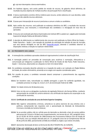 Página 15 de 20
g) cujo teor desrespeite a banca examinadora.
12.12. Em hipótese alguma, será aceito pedido de revisão de recurso, de gabarito oficial definitivo, do
resultado da prova objetiva de múltipla escolha e da pontuação final e classificação.
12.13. A banca examinadora constitui última instância para recurso, sendo soberana em suas decisões, razão
pela qual não caberão recursos adicionais.
12.14. O prazo para interposição de recurso é preclusivo e comum a todos os candidatos.
12.15. Após análise dos recursos, será publicado no endereço eletrônico do IBFC, o resultado dos recursos
procedendo-se, caso necessário, à reclassificação dos candidatos e à divulgação de nova lista de
aprovados.
12.16. O recurso será analisado pela Banca Examinadora do Instituto IBFC e poderá ser julgado pela Comissão
Especial de Seleção Pública do Ministério Público.
12.17. A decisão do deferimento ou indeferimento dos recursos será publicada no Diário Oficial do Estado –
Poder Executivo – Seção I, com exceção do resultado da solicitação de redução da taxa de inscrição,
que será apenas divulgada no site do IBFC (www.ibfc.org.br), devendo o candidato observar as
disposições relativas a redução no Capítulo V deste Edital.
XIII – DO PROVIMENTO DOS CARGOS
13. A nomeação dos candidatos aprovados obedecerá rigorosamente à ordem de classificação final.
13.1. A nomeação poderá ser precedida de convocação para anuência à nomeação, efetuando-se a
comunicação por telegrama e publicação no Diário Oficial do Estado de São Paulo, Poder Executivo,
Seção I – Concursos, observando-se o disposto no item 14.2 deste Edital.
13.2. Os candidatos nomeados deverão submeter-se a inspeção de saúde a ser realizada em Órgão Médico
do Estado, de caráter eliminatório, provendo-se os cargos com aqueles considerados aptos.
13.3. Por ocasião da posse, o candidato nomeado deverá comprovar o preenchimento das seguintes
condições:
13.3.1. Ser brasileiro nato, naturalizado ou cidadão português a quem foi conferida igualdade, nas
condições previstas no artigo 12, inciso II, § 1º, da Constituição Federal de 1988;
13.3.2. Ter idade mínima de 18 (dezoito) anos;
13.3.3. Estar em dia com as obrigações resultantes da Legislação Eleitoral e do Serviço Militar, mediante
apresentação de certidão do cartório eleitoral e do certificado de dispensa da corporação ou do
certificado de reservista;
13.3.4. Certificado de conclusão do curso de Ensino Superior Completo;
13.3.5. Não registrar antecedentes criminais, achando-se no pleno exercício de seus direitos civis e
políticos, comprovando tais requisitos com a apresentação de Atestado de Antecedentes
Criminais e Certidão do Cartório Eleitoral;
13.3.6. Se ex-servidor público não ter sofrido pena de demissão ou demissão a bem do serviço público
pelo prazo de 5 (cinco) e 10 (dez) anos respectivamente, nos termos do art. 307, parágrafo único,
da Lei 10.261 de 28 de outubro de 1968 (Estatuto dos Funcionários Públicos Civis do Estado de
São Paulo), com sua redação alterada pelo art. 1º, parágrafo único da Lei Complementar 942 de
06 de junho de 2003, apresentando certidão da entidade ou órgão a que esteve vinculado;
13.3.7. Apresentar declaração de bens na forma do Ato (N) nº 054/95-PGJ, de 15/02/95;
ESTUDE COM AS VIDEOAULAS DO CONCURSO VIRTUAL!
 