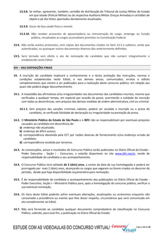 Página 16 de 20
13.3.8. Se militar, apresentar, também, certidão de distribuição do Tribunal de Justiça Militar do Estado
em que lotado (Policial Militar) ou da respectiva Auditoria Militar (Forças Armadas) e certidões de
objeto e pé dos feitos apontados devidamente atualizadas.
13.3.9. Gozar de boa saúde física e mental.
13.3.10. Não receber proventos de aposentadoria ou remuneração de cargo, emprego ou função
pública, ressalvados os cargos acumuláveis previstos na Constituição Federal.
13.4. Não serão aceitos protocolos, nem cópias dos documentos citados no item 13.3 e subitens, ainda que
autenticadas, ou quaisquer outros documentos diversos dos anteriormente definidos.
13.5. Será tornado sem efeito o ato de nomeação do candidato que não cumprir integralmente o
estabelecido neste Edital.
XIV – DAS DISPOSIÇÕES FINAIS
14. A inscrição do candidato implicará o conhecimento e a tácita aceitação das instruções, normas e
condições estabelecidas neste Edital, e nos demais avisos, comunicados, erratas e editais
complementares que vierem a ser publicados para a realização deste concurso público, em relação aos
quais não poderá alegar desconhecimento.
14.1. A inexatidão das afirmativas e/ou irregularidades nos documentos dos candidatos inscritos, mesmo que
verificadas a qualquer tempo, em especial por ocasião da posse, acarretarão a nulidade da inscrição
com todas as decorrências, sem prejuízo das demais medidas de ordem administrativa, civil ou criminal.
14.1.1. Sem prejuízo das sanções criminais cabíveis, poderá ser anulada a inscrição ou a prova do
candidato, se verificada falsidade de declaração ou irregularidade na prestação da prova.
14.2. O Ministério Público do Estado de São Paulo e o IBFC não se responsabilizam por eventuais prejuízos
causados ao candidato em decorrência de:
a) endereço não atualizado;
b) endereço de difícil acesso;
c) correspondência devolvida pela ECT por razões diversas de fornecimento e/ou endereço errado do
candidato;
d) correspondência recebida por terceiros.
14.3. As convocações, avisos e resultados do Concurso Público serão publicados no Diário Oficial do Estado -
Poder Executivo - Seção I - Concursos, e estarão disponíveis no site www.ibfc.org.br, sendo de
responsabilidade do candidato o seu acompanhamento.
14.4. O Concurso Público terá validade de 2 (dois) anos, a contar da data de sua homologação e poderá ser
prorrogado por mais 2 (dois) anos, alcançando os cargos que vagarem ou forem criados no decorrer do
período, desde que haja disponibilidade orçamentária para nomeação.
14.5. É de responsabilidade do candidato o acompanhamento das publicações no Diário Oficial do Estado -
Poder Executivo, Seção I – Ministério Público para, após a homologação do concurso público, verificar a
sua eventual nomeação.
14.6. Os itens deste Edital poderão sofrer eventuais alterações, atualizações ou acréscimos enquanto não
consumada a providência ou evento que lhes disser respeito, circunstância que será comunicada em
ato complementar ao Edital.
14.7. Não será fornecido ao candidato qualquer documento comprobatório de classificação no Concurso
Público, valendo, para esse fim, a publicação no Diário Oficial do Estado.
ESTUDE COM AS VIDEOAULAS DO CONCURSO VIRTUAL!
 