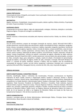 Página 18 de 20
ANEXO I - CONTEÚDO PROGRAMÁTICO
CONHECIMENTOS GERAIS
LINGUA PORTUGUESA
Interpretação de textos. Ortografia, acentuação. Crase e pontuação. Sintaxe de concordância verbal e nominal.
Vícios e figuras de linguagem.
MATEMÁTICA
Álgebra. Geometria. Probabilidade. Interpretação de quadro, tabelas e gráficos. Média aritmética. Propriedade
da média. Proporcionalidade. Porcentagem.
RACÍOCINIO LÓGICO
Compreensão de estruturas lógicas. Lógica de argumentação: analogias, inferências, deduções e conclusões.
Diagramas lógicos. Princípios de contagem e probabilidade.
ATUALIDADES
Notícias nacionais e Internacionais veiculadas pela imprensa nacional escrita e falada, nos últimos 12 (doze)
meses.
INFORMÁTICA
Uso de correio eletrônico, preparo de mensagens (anexação de arquivos, cópias). Microsoft Word 2007 e
versões posteriores: estrutura básica dos documentos, edição e formatação de textos, cabeçalhos, parágrafos,
fontes, colunas, marcadores simbólicos e numéricos, e tabelas, impressão, ortografia e gramática, controle de
quebras, numeração de páginas, legendas, índices, inserção de objetos, campos predefinidos, caixas de texto.
Microsoft Excel 2007 e versões posteriores: estrutura básica das planilhas, conceitos de células, linhas,
colunas, pastas e gráficos, elaboração de tabelas e gráficos, uso de fórmulas, funções, impressão, inserção de
objetos, campos predefinidos, controle de quebras, numeração de páginas, obtenção de dados externos,
classificação. Microsoft PowerPoint 2007 e versões posteriores: estrutura básica das apresentações, conceitos
de slides, anotações régua, guias cabeçalhos e rodapés, noções de edição e formatação de apresentações,
inserção de objetos, numeração de páginas, botões de ação, animação e transição. Microsoft Windows XP,
VISTA e 7: conceito de pastas, diretórios, arquivos e atalhos, área de trabalho, área de transferência,
manipulação de arquivos e pastas, uso dos menus, programas e aplicativos, interação com o conjunto de
aplicativos Microsoft Office. Navegação Internet, conceitos de URL, links, sites, impressão de páginas.
CIÊNCIAS APLICADAS
DIREITO CONSTITUCIONAL E MINISTÉRIO PÚBLICO
Conceito, classificação, objeto e elementos das Constituições; Princípios constitucionais da República
Federativa do Brasil. Estado, Governo e Organização Federal, Estadual e Municipal. Direitos e deveres
individuais e coletivos. Direitos Sociais. Nacionalidade e Cidadania. Direitos e Partidos Políticos. Repartição de
competências no Estado Brasileiro. Administração Federal, Estadual e Municipal. Poder Legislativo. Processo
Legislativo. Poder Executivo. Presidente da República, Ministros e Conselhos. Poder Judiciário, Supremo
Tribunal Federal, Superior Tribunal de Justiça, Tribunais Regionais Federais e Tribunais Estaduais. Ministério
Público: fins, princípios, organização, garantias, vedações e funções. Conselho Nacional da Justiça e Conselho
Nacional do Ministério Público. Ordem Social. Lei Orgânica Nacional do Ministério Público (Lei Federal n.
8.625, de 12 de fevereiro de 1993) e Lei Orgânica do Ministério Público do Estado de São Paulo (Lei
Complementar Estadual n. 734, de 26 de novembro de 1993).
DIREITO ADMINISTRATIVO
Conceito e princípios gerais do Direito Administrativo. Administração Pública. Princípios Gerais. Poderes
Administrativos. Abuso de poder e desvio de finalidade.
DIREITO PENAL
Parte Geral do Código Penal
ESTUDE COM AS VIDEOAULAS DO CONCURSO VIRTUAL!
 