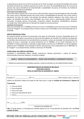 Página 19 de 20
A aplicação da lei penal: Da Lei Penal no tempo; Da Lei Penal no espaço. Da extraterritorialidade da lei penal;
Princípios dirimentes dos conflitos aparentes de normas. Do crime. Da imputabilidade penal. Do concurso de
pessoas; Das causas excludentes de antijuridicidade e culpabilidade. Das penas. Da tentativa. Da medida de
segurança. Da extinção da punibilidade.
Parte Especial do Código Penal
Dos crimes contra a pessoa: Dos crimes contra a vida; Das lesões corporais; Da periclitação da vida e da saúde;
Dos crimes contra a liberdade pessoal; Dos crimes contra a inviolabilidade do domicílio. Dos crimes contra o
patrimônio: Do furto; Do roubo e da extorsão; Da extorsão mediante seqüestro. Dos crimes contra a fé
pública: Da falsidade documental; Falsa identidade. Dos crimes contra a administração pública: Peculato;
Concussão; Corrupção passiva; Prevaricação. Funcionário público; Resistência; Desobediência; Desacato;
Corrupção ativa; Falso testemunho ou falsa perícia; Coação no curso do processo.
Legislação Penal Especial
Abuso de autoridade (Lei nº 4.898/65); Porte de arma (Lei nº 10.826/03); Crimes de tortura (Lei nº 9.455/97);
Crimes de “lavagem” ou ocultação de bens, direitos e valores (Lei nº 9.613/98); Lei de crimes hediondos (Lei nº
8.072/90).
DIREITO PROCESSUAL PENAL
Do inquérito policial, do termo circunstanciado e das peças de informação. Da prova. Disposições gerais; Do
exame de corpo de delito e das perícias em geral; Do interrogatório do acusado; Da confissão; Das perguntas
ao ofendido; das testemunhas; Do reconhecimento de pessoas e coisas; da acareação: Dos documentos; Dos
indícios; da busca e apreensão. Da prisão temporária (Lei nº 7960/89). Lei de crimes hediondos (Lei nº
8.072/90). Lei sobre a prevenção e repressão às organizações criminosas (Lei nº 9034/95). Lei de interceptação
telefônica (Lei nº 9296/96). Lei de proteção ás vítimas, testemunhas e réus colaboradores (Lei nº 9807/99). Lei
de “lavagem” ou ocultação de bens, direitos e valores (Lei nº 9613/98).
TEORIA GERAL DAS CIÊNCIAS CONTÁBEIS:
Introdução à contabilidade pública: Noções preliminares. Balanço patrimonial e análise do balanço.
Demonstrações financeiras; Relatórios. Princípios contábeis.
ANEXO II - MODELO DE REQUERIMENTO – PESSOA COM DEFICIÊNCIA E ATENDIMENTO ESPECIAL
I – Modelo de requerimento de condições especiais, conforme solicitado nos itens 6.5 e 7.2 deste Edital.
MINISTÉRIO PÚBLICO DO ESTADO DE SÃO PAULO
CONCURSO PÚBLICO
EDITAL DE ABERTURA DE INSCRIÇÕES Nº. 02/2013
Eu,_________________________________________________________________________________________,
Inscrição nº _________________, CPF. nº______________________________, venho requerer para o concurso
público do Ministério Público do Estado de São Paulo para o cargo de Analista de Promotoria II (Agente de
Promotoria).
( ) – Prova em Braile
( ) – Prova Ampliada
( ) – Prova com Ledor
( ) – Prova com Interprete de Libras
( ) – Outros:_______________________________________________________________________________
___________________________________________________________________________________________
Em ______/_______ / 2013
________________________________________
Assinatura do candidato (a)
Obs.: O laudo médico e a solicitação de condição especial (se for o caso) deverão ser postados até o dia 07 de
outubro de 2013.
ESTUDE COM AS VIDEOAULAS DO CONCURSO VIRTUAL!
 