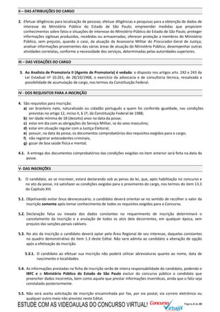 Página 2 de 20
II – DAS ATRIBUIÇÕES DO CARGO
2. Efetuar diligências para localização de pessoas; efetuar diligências e pesquisas para a obtenção de dados de
interesse do Ministério Público do Estado de São Paulo; empreender medidas que propiciem
conhecimentos sobre fatos e situações de interesse do Ministério Público do Estado de São Paulo; proteger
informações sigilosas produzidas, recebidas ou armazenadas; oferecer proteção a membros do Ministério
Público, sem prejuízo, quando o caso, da atuação da Assessoria Militar do Procurador-Geral de Justiça;
analisar informações provenientes das várias áreas de atuação do Ministério Público; desempenhar outras
atividades correlatas, conforme a necessidade dos serviços, determinadas pelas autoridades superiores.
III – DAS VEDAÇÕES DO CARGO
3. Ao Analista de Promotoria II (Agente de Promotoria) é vedado: o disposto nos artigos arts. 242 e 243 da
Lei Estadual nº 10.261, de 28/10/1968, o exercício da advocacia e de consultoria técnica, ressalvada a
possibilidade de acumulação de cargo, nos termos da Constituição Federal.
IV - DOS REQUISITOS PARA A INSCRIÇÃO
4. São requisitos para inscrição:
a) ser brasileiro nato, naturalizado ou cidadão português a quem foi conferida igualdade, nas condições
previstas no artigo 12, inciso II, § 1º, da Constituição Federal de 1988;
b) ter idade mínima de 18 (dezoito) anos na data da posse;
c) estar em dia com as obrigações do Serviço Militar, se do sexo masculino;
d) estar em situação regular com a Justiça Eleitoral;
e) possuir, na data da posse, os documentos comprobatórios dos requisitos exigidos para o cargo;
f) não registrar antecedentes criminais;
g) gozar de boa saúde física e mental;
4.1. A entrega dos documentos comprobatórios das condições exigidas no item anterior será feita na data da
posse.
V- DAS INSCRIÇÕES
5. O candidato, ao se inscrever, estará declarando sob as penas da lei, que, após habilitação no concurso e
no ato da posse, irá satisfazer as condições exigidas para o provimento do cargo, nos termos do item 13.3
do Capítulo XIII.
5.1. Objetivando evitar ônus desnecessário, o candidato deverá orientar-se no sentido de recolher o valor da
inscrição somente após tomar conhecimento de todos os requisitos exigidos para o Concurso.
5.2. Declaração falsa ou inexata dos dados constantes no requerimento de inscrição determinará o
cancelamento da inscrição e a anulação de todos os atos dela decorrentes, em qualquer época, sem
prejuízo das sanções penais cabíveis.
5.3. No ato da inscrição o candidato deverá optar pela Área Regional de seu interesse, daquelas constantes
no quadro demonstrativo do item 1.3 deste Edital. Não será admita ao candidato a alteração de opção
após a efetivação da inscrição.
5.3.1. O candidato ao efetuar sua inscrição não poderá utilizar abreviaturas quanto ao nome, data de
nascimento e localidades.
5.4. As informações prestadas na ficha de inscrição serão de inteira responsabilidade do candidato, podendo o
IBFC e o Ministério Público do Estado de São Paulo excluir do concurso público o candidato que
preencher dados incorretos, bem como aquele que prestar informações inverídicas, ainda que o fato seja
constatado posteriormente.
5.5. Não será aceita solicitação de inscrição encaminhada por fax, por via postal, via correio eletrônico ou
qualquer outro meio não previsto neste Edital.
ESTUDE COM AS VIDEOAULAS DO CONCURSO VIRTUAL!
 