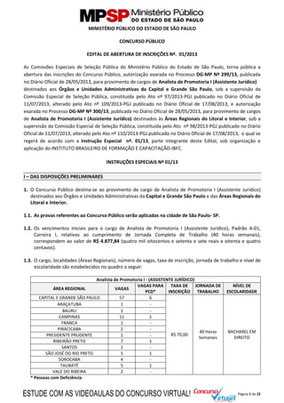 Página 1 de 22
MINISTÉRIO PÚBLICO DO ESTADO DE SÃO PAULO
CONCURSO PÚBLICO
EDITAL DE ABERTURA DE INSCRIÇÕES Nº. 01/2013
As Comissões Especiais de Seleção Pública do Ministério Público do Estado de São Paulo, torna pública a
abertura das inscrições do Concurso Público, autorização exarada no Processo DG-MP Nº 299/13, publicada
no Diário Oficial de 28/05/2013, para provimento de cargos de Analista de Promotoria I (Assistente Jurídico)
destinados aos Órgãos e Unidades Administrativas da Capital e Grande São Paulo, sob a supervisão da
Comissão Especial de Seleção Pública, constituída pelo Ato nº 97/2013-PGJ publicado no Diário Oficial de
11/07/2013, alterado pelo Ato nº 109/2013-PGJ publicado no Diário Oficial de 17/08/2013, e autorização
exarada no Processo DG-MP Nº 300/13, publicada no Diário Oficial de 28/05/2013, para provimento de cargos
de Analista de Promotoria I (Assistente Jurídico) destinados às Áreas Regionais do Litoral e Interior, sob a
supervisão da Comissão Especial de Seleção Pública, constituída pelo Ato nº 98/2013-PGJ publicado no Diário
Oficial de 11/07/2013, alterado pelo Ato nº 110/2013-PGJ publicado no Diário Oficial de 17/08/2013, o qual se
regerá de acordo com a Instrução Especial nº. 01/13, parte integrante deste Edital, sob organização e
aplicação do INSTITUTO BRASILEIRO DE FORMAÇÃO E CAPACITAÇÃO-IBFC.
INSTRUÇÕES ESPECIAIS Nº 01/13
I – DAS DISPOSIÇÕES PRELIMINARES
1. O Concurso Público destina-se ao provimento de cargo de Analista de Promotoria I (Assistente Jurídico)
destinados aos Órgãos e Unidades Administrativas da Capital e Grande São Paulo e das Áreas Regionais do
Litoral e Interior.
1.1. As provas referentes ao Concurso Público serão aplicadas na cidade de São Paulo- SP.
1.2. Os vencimentos iniciais para o cargo de Analista de Promotoria I (Assistente Jurídico), Padrão A-01,
Carreira I, relativos ao cumprimento de Jornada Completa de Trabalho (40 horas semanais),
correspondem ao valor de R$ 4.877,84 (quatro mil oitocentos e setenta e sete reais e oitenta e quatro
centavos).
1.3. O cargo, localidades (Áreas Regionais), número de vagas, taxa de inscrição, jornada de trabalho e nível de
escolaridade são estabelecidos no quadro a seguir:
Analista de Promotoria I - (ASSISTENTE JURÍDICO)
ÁREA REGIONAL VAGAS
VAGAS PARA
PCD*
TAXA DE
INSCRIÇÃO
JORNADA DE
TRABALHO
NÍVEL DE
ESCOLARIDADE
CAPITAL E GRANDE SÃO PAULO 57 6
R$ 70,00
40 Horas
Semanais
BACHAREL EM
DIREITO
ARAÇATUBA 1 -
BAURU 1 -
CAMPINAS 11 1
FRANCA 1 -
PIRACICABA 2 -
PRESIDENTE PRUDENTE 1 -
RIBEIRÃO PRETO 7 1
SANTOS 1 -
SÃO JOSÉ DO RIO PRETO 5 1
SOROCABA 4 -
TAUBATÉ 5 1
VALE DO RIBEIRA 2 -
* Pessoas com Deficiência
ESTUDE COM AS VIDEOAULAS DO CONCURSO VIRTUAL!
 