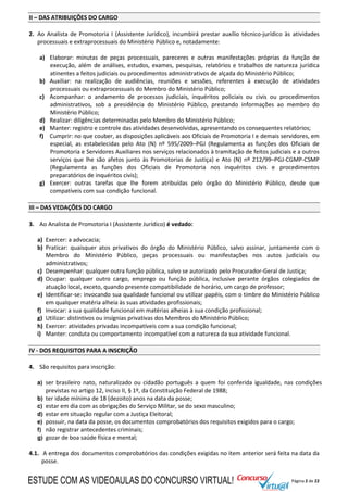 Página 2 de 22
II – DAS ATRIBUIÇÕES DO CARGO
2. Ao Analista de Promotoria I (Assistente Jurídico), incumbirá prestar auxílio técnico-jurídico às atividades
processuais e extraprocessuais do Ministério Público e, notadamente:
a) Elaborar: minutas de peças processuais, pareceres e outras manifestações próprias da função de
execução, além de análises, estudos, exames, pesquisas, relatórios e trabalhos de natureza jurídica
atinentes a feitos judiciais ou procedimentos administrativos de alçada do Ministério Público;
b) Auxiliar: na realização de audiências, reuniões e sessões, referentes à execução de atividades
processuais ou extraprocessuais do Membro do Ministério Público;
c) Acompanhar: o andamento de processos judiciais, inquéritos policiais ou civis ou procedimentos
administrativos, sob a presidência do Ministério Público, prestando informações ao membro do
Ministério Público;
d) Realizar: diligências determinadas pelo Membro do Ministério Público;
e) Manter: registro e controle das atividades desenvolvidas, apresentando os consequentes relatórios;
f) Cumprir: no que couber, as disposições aplicáveis aos Oficiais de Promotoria I e demais servidores, em
especial, as estabelecidas pelo Ato (N) nº 595/2009–PGJ (Regulamenta as funções dos Oficiais de
Promotoria e Servidores Auxiliares nos serviços relacionados à tramitação de feitos judiciais e a outros
serviços que lhe são afetos junto às Promotorias de Justiça) e Ato (N) nº 212/99–PGJ-CGMP-CSMP
(Regulamenta as funções dos Oficiais de Promotoria nos inquéritos civis e procedimentos
preparatórios de inquéritos civis);
g) Exercer: outras tarefas que lhe forem atribuídas pelo órgão do Ministério Público, desde que
compatíveis com sua condição funcional.
III – DAS VEDAÇÕES DO CARGO
3. Ao Analista de Promotoria I (Assistente Jurídico) é vedado:
a) Exercer: a advocacia;
b) Praticar: quaisquer atos privativos do órgão do Ministério Público, salvo assinar, juntamente com o
Membro do Ministério Público, peças processuais ou manifestações nos autos judiciais ou
administrativos;
c) Desempenhar: qualquer outra função pública, salvo se autorizado pelo Procurador-Geral de Justiça;
d) Ocupar: qualquer outro cargo, emprego ou função pública, inclusive perante órgãos colegiados de
atuação local, exceto, quando presente compatibilidade de horário, um cargo de professor;
e) Identificar-se: invocando sua qualidade funcional ou utilizar papéis, com o timbre do Ministério Público
em qualquer matéria alheia às suas atividades profissionais;
f) Invocar: a sua qualidade funcional em matérias alheias à sua condição profissional;
g) Utilizar: distintivos ou insígnias privativas dos Membros do Ministério Público;
h) Exercer: atividades privadas incompatíveis com a sua condição funcional;
i) Manter: conduta ou comportamento incompatível com a natureza da sua atividade funcional.
IV - DOS REQUISITOS PARA A INSCRIÇÃO
4. São requisitos para inscrição:
a) ser brasileiro nato, naturalizado ou cidadão português a quem foi conferida igualdade, nas condições
previstas no artigo 12, inciso II, § 1º, da Constituição Federal de 1988;
b) ter idade mínima de 18 (dezoito) anos na data da posse;
c) estar em dia com as obrigações do Serviço Militar, se do sexo masculino;
d) estar em situação regular com a Justiça Eleitoral;
e) possuir, na data da posse, os documentos comprobatórios dos requisitos exigidos para o cargo;
f) não registrar antecedentes criminais;
g) gozar de boa saúde física e mental;
4.1. A entrega dos documentos comprobatórios das condições exigidas no item anterior será feita na data da
posse.
ESTUDE COM AS VIDEOAULAS DO CONCURSO VIRTUAL!
 