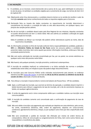 Página 3 de 22
V- DAS INSCRIÇÕES
5. O candidato, ao se inscrever, estará declarando sob as penas da lei, que, após habilitação no concurso e
no ato da posse, irá satisfazer as condições exigidas para o provimento do cargo, nos termos do item 13.3
do Capítulo XIII.
5.1. Objetivando evitar ônus desnecessário, o candidato deverá orientar-se no sentido de recolher o valor da
inscrição somente após tomar conhecimento de todos os requisitos exigidos para o Concurso.
5.2. Declaração falsa ou inexata dos dados constantes no requerimento de inscrição determinará o
cancelamento da inscrição e a anulação de todos os atos dela decorrentes, em qualquer época, sem
prejuízo das sanções penais cabíveis.
5.3. No ato da inscrição o candidato deverá optar pela Área Regional de seu interesse, daquelas constantes
no quadro demonstrativo do item 1.3 deste Edital. Não será admita ao candidato a alteração de opção
após a efetivação da inscrição.
5.3.1. O candidato ao efetuar sua inscrição não poderá utilizar abreviaturas quanto ao nome, data de
nascimento e localidades.
5.4. As informações prestadas na ficha de inscrição serão de inteira responsabilidade do candidato, podendo o
IBFC e o Ministério Público do Estado de São Paulo excluir do concurso público o candidato que
preencher dados incorretos, bem como aquele que prestar informações inverídicas, ainda que o fato seja
constatado posteriormente.
5.5. Não será aceita solicitação de inscrição encaminhada por fax, por via postal, via correio eletrônico ou
qualquer outro meio não previsto neste Edital.
5.6. Não haverá, sob qualquer pretexto, inscrição provisória, condicional e extemporânea.
5.7. A inscrição do candidato implicará no conhecimento e na tácita aceitação das normas e condições
estabelecidas neste Edital, em relação às quais não poderá alegar desconhecimento.
5.8. As inscrições para este Concurso Público serão realizadas exclusivamente pela Internet, no endereço
eletrônico do IBFC (www.ibfc.org.br), no período das 8h do dia 09 de setembro às 23h59min do dia 06 de
outubro de 2013, observado o horário de Brasília.
5.9. Para efetuar a inscrição é imprescindível o número de Cadastro de Pessoa Física - CPF do candidato.
5.10. Após a confirmação da inscrição, que ocorrerá ao término da operação, o candidato deverá imprimir o
boleto bancário para efetuar o pagamento da taxa de inscrição, até o dia do vencimento impresso no
boleto, em qualquer agência bancária.
5.11. O recibo de pagamento será o único comprovante válido que o candidato realizou sua inscrição nesse
concurso público.
5.12. A inscrição do candidato somente será concretizada após a confirmação do pagamento da taxa de
inscrição.
5.13. Não será válida a inscrição cujo pagamento seja realizado por depósito em caixa eletrônico, pelo correio,
fac símile, transferência eletrônica, DOC, ordem de pagamento, depósito em conta-corrente,
condicional, agendamento eletrônico, cheque, ou por qualquer outro meio que não o especificado neste
Edital.
5.14. Não será considerado o pedido de inscrição não efetivado por motivo de ordem técnica de
computadores, falhas de comunicação ou congestionamento de linhas, bem como outros fatores que
impossibilitem a transferência dos dados.
ESTUDE COM AS VIDEOAULAS DO CONCURSO VIRTUAL!
 