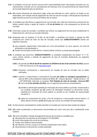 Página 4 de 22
5.15. O candidato inscrito por terceiro assume total responsabilidade pelas informações prestadas por seu
representante, arcando com as consequências de eventuais erros no preenchimento do requerimento
de inscrição disponível pela via eletrônica.
5.16. Não haverá devolução da importância paga, ainda que efetuada em valor superior ao fixado ou em
duplicidade, nem isenção total de pagamento do valor da taxa de inscrição. A devolução da importância
paga somente ocorrerá se o Concurso Público não se realizar.
5.17. O candidato que não efetuar o pagamento de sua inscrição, até a data de vencimento constante do seu
boleto, poderá utilizar a opção de imprimir a 2ª via do boleto até o dia subsequente ao término da
inscrição.
5.18. Encerrado o prazo de inscrição, o candidato que efetuar seu pagamento fora do prazo estabelecido no
boleto bancário, não terá sua inscrição efetivada.
5.19. Amparado pela Lei Estadual nº 12.782, de 20.12.2007, o candidato terá direito à redução de 50%
(cinqüenta por cento) do valor da taxa de inscrição, desde que CUMULATIVAMENTE atenda aos
seguintes requisitos:
a) seja estudante regularmente matriculado em curso pré-vestibular ou curso superior, em nível de
graduação ou pós-graduação; e
b) receba remuneração mensal inferior a 2 (dois) salários mínimos ou esteja desempregado.
5.20. O candidato que preencher, CUMULATIVAMENTE, as condições estabelecidas nas alíneas “a" e "b",
supra, deverá solicitar a redução do pagamento da taxa de inscrição obedecendo aos seguintes
procedimentos:
5.20.1. No período das 8h do dia 09 de setembro às 23h59min do dia 10 de setembro de 2013, acessar
o "link" do Concurso no site www.ibfc.org.br
5.20.2. Preencher corretamente o requerimento de redução de taxa de inscrição com os dados
solicitados;
5.20.3. Imprimir o requerimento e encaminhá-lo assinado por Sedex ou entregá-lo pessoalmente na
sede do IBFC na Rua Waldomiro Gabriel de Mello, 86 - Chácara Agrindus - Taboão da Serra – SP
– CEP 06763.020, indicando no envelope "Ref: Redução do valor de inscrição - Concurso MP/
SP, até o dia 11 de setembro de 2013, com os seguintes documentos comprobatórios:
a) certidão ou declaração expedida por instituição de ensino pública ou privada, comprovando a
sua condição estudantil; ou a1) carteira de identidade estudantil ou documento similar,
expedido por instituição de ensino pública ou privada ou por entidade de representação
estudantil; e
b) cópias do comprovante de renda, a fim de comprovar a remuneração mensal inferior a 2
(dois) salários mínimos; ou b1) declaração, por escrito, da condição de desempregado.
5.21. Os documentos comprobatórios citados deverão ser enviados por meio de cópia simples do original.
5.22. Não serão considerados os documentos encaminhados por outro meio que não o estabelecido neste
Capítulo.
5.23. Não será concedida a redução do pagamento de taxa de inscrição ao candidato que:
a) não preencher os requisitos da Lei Estadual nº 12.782/2007;
b) omitir informações e/ou torná-las inverídicas;
c) fraudar e/ou falsificar documentação;
d) não observar a forma, o prazo e os horários estabelecidos neste edital;
e) não protocolar os documentos na data estipulada.
ESTUDE COM AS VIDEOAULAS DO CONCURSO VIRTUAL!
 