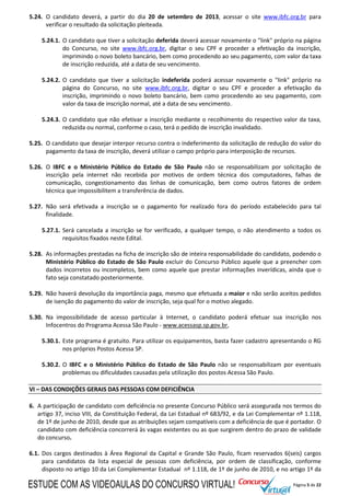 Página 5 de 22
5.24. O candidato deverá, a partir do dia 20 de setembro de 2013, acessar o site www.ibfc.org.br para
verificar o resultado da solicitação pleiteada.
5.24.1. O candidato que tiver a solicitação deferida deverá acessar novamente o "link" próprio na página
do Concurso, no site www.ibfc.org.br, digitar o seu CPF e proceder a efetivação da inscrição,
imprimindo o novo boleto bancário, bem como procedendo ao seu pagamento, com valor da taxa
de inscrição reduzida, até a data de seu vencimento.
5.24.2. O candidato que tiver a solicitação indeferida poderá acessar novamente o "link" próprio na
página do Concurso, no site www.ibfc.org.br, digitar o seu CPF e proceder a efetivação da
inscrição, imprimindo o novo boleto bancário, bem como procedendo ao seu pagamento, com
valor da taxa de inscrição normal, até a data de seu vencimento.
5.24.3. O candidato que não efetivar a inscrição mediante o recolhimento do respectivo valor da taxa,
reduzida ou normal, conforme o caso, terá o pedido de inscrição invalidado.
5.25. O candidato que desejar interpor recurso contra o indeferimento da solicitação de redução do valor do
pagamento da taxa de inscrição, deverá utilizar o campo próprio para interposição de recursos.
5.26. O IBFC e o Ministério Público do Estado de São Paulo não se responsabilizam por solicitação de
inscrição pela internet não recebida por motivos de ordem técnica dos computadores, falhas de
comunicação, congestionamento das linhas de comunicação, bem como outros fatores de ordem
técnica que impossibilitem a transferência de dados.
5.27. Não será efetivada a inscrição se o pagamento for realizado fora do período estabelecido para tal
finalidade.
5.27.1. Será cancelada a inscrição se for verificado, a qualquer tempo, o não atendimento a todos os
requisitos fixados neste Edital.
5.28. As informações prestadas na ficha de inscrição são de inteira responsabilidade do candidato, podendo o
Ministério Público do Estado de São Paulo excluir do Concurso Público aquele que a preencher com
dados incorretos ou incompletos, bem como aquele que prestar informações inverídicas, ainda que o
fato seja constatado posteriormente.
5.29. Não haverá devolução da importância paga, mesmo que efetuada a maior e não serão aceitos pedidos
de isenção do pagamento do valor de inscrição, seja qual for o motivo alegado.
5.30. Na impossibilidade de acesso particular à Internet, o candidato poderá efetuar sua inscrição nos
Infocentros do Programa Acessa São Paulo - www.acessasp.sp.gov.br,
5.30.1. Este programa é gratuito. Para utilizar os equipamentos, basta fazer cadastro apresentando o RG
nos próprios Postos Acessa SP.
5.30.2. O IBFC e o Ministério Público do Estado de São Paulo não se responsabilizam por eventuais
problemas ou dificuldades causadas pela utilização dos postos Acessa São Paulo.
VI – DAS CONDIÇÕES GERAIS DAS PESSOAS COM DEFICIÊNCIA
6. A participação de candidato com deficiência no presente Concurso Público será assegurada nos termos do
artigo 37, inciso VIII, da Constituição Federal, da Lei Estadual nº 683/92, e da Lei Complementar nº 1.118,
de 1º de junho de 2010, desde que as atribuições sejam compatíveis com a deficiência de que é portador. O
candidato com deficiência concorrerá às vagas existentes ou as que surgirem dentro do prazo de validade
do concurso.
6.1. Dos cargos destinados à Área Regional da Capital e Grande São Paulo, ficam reservados 6(seis) cargos
para candidatos da lista especial de pessoas com deficiência, por ordem de classificação, conforme
disposto no artigo 10 da Lei Complementar Estadual nº 1.118, de 1º de junho de 2010, e no artigo 1º da
ESTUDE COM AS VIDEOAULAS DO CONCURSO VIRTUAL!
 