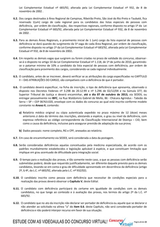 Página 6 de 22
Lei Complementar Estadual nº 683/92, alterada pela Lei Complementar Estadual nº 932, de 8 de
novembro de 2002 .
6.2. Dos cargos destinados à Área Regional de Campinas, Ribeirão Preto, São José do Rio Preto e Taubaté, fica
reservado 1(um) cargo de cada regional para os candidatos das listas especiais de pessoas com
deficiência, por ordem de classificação, das respectivas regionais, conforme disposto no artigo 1º da Lei
Complementar Estadual nº 683/92, alterada pela Lei Complementar Estadual nº 932, de 8 de novembro
de 2002 .
6.3. Para as demais Áreas Regionais, o provimento inicial de 1 (um) cargo da lista especial de pessoas com
deficiência se dará quando do surgimento da 5ª vaga de cada Área Regional, por ordem de classificação,
conforme disposto no artigo 1º da Lei Complementar Estadual nº 683/92, alterada pela Lei Complementar
Estadual nº 932, de 8 de novembro de 2002.
6.4. Em respeito as demais vagas que surgirem ou forem criadas no prazo de validade do concurso, observar-
se-á o disposto no artigo 10 da Lei Complementar Estadual nº 1.118, de 1º de junho de 2010, garantindo-
se o patamar mínimo de 10% a candidato da lista especial de pessoas com deficiência, por ordem de
classificação para provimento dos cargos, considerando-se cada regional individualmente.
6.5. O candidato, antes de se inscrever, deverá verificar se as atribuições do cargo especificadas no CAPÍTULO
II – DAS ATRIBUIÇÕES DO CARGO, são compatíveis com a deficiência de que é portador.
6.6. O candidato deverá especificar, na ficha de inscrição, o tipo de deficiência que apresenta, observado o
disposto nos Decretos Federais nº 3.298 de 20.12.99 e nº 5.296 de 02/12/04 e na Súmula 377, do
Superior Tribunal de Justiça e deverá encaminhar, até o dia 07 de outubro de 2013, via SEDEX, ou
entregar pessoalmente no IBFC, na Rua Waldomiro Gabriel de Mello, 86 - Chácara Agrindus - Taboão da
Serra – SP – CEP 06763.020, envelope com os dados do concurso ao qual está inscrito conforme modelo
constante no Anexo II, contendo:
a) Relatório médico original ou cópia autenticada expedido no prazo máximo de 12 (doze) meses
anteriores á data do término das inscrições, atestando a espécie, o grau ou nível da deficiência, com
expressa referência ao código correspondente da Classificação Internacional de Doença – CID, bem
como a causa da deficiência, inclusive para assegurar previsão de adaptação da sua prova;
b) Dados pessoais: nome completo, RG e CPF, anexados ao relatório.
6.7. Em caso de encaminhamento via SEDEX, será considerada a data da postagem.
6.8. Serão consideradas deficiências aquelas conceituadas pela medicina especializada, de acordo com os
padrões mundialmente estabelecidos e legislação aplicável à espécie, e que constituam limitação que
implique em grau acentuado de dificuldade para integração social.
6.9. O tempo para a realização das provas, e tão somente neste caso, a que as pessoas com deficiência serão
submetidas poderá, desde que requerido justificadamente, ser diferente daquele previsto para os demais
candidatos, levando-se em conta o grau de dificuldade apresentado em decorrência da deficiência (artigo
2º, § 4º, da L.C. nº 683/92, alterada pela L.C. nº 932/02).
6.10. O candidato inscrito como pessoa com deficiência que necessitar de condições especiais para a
realização das provas deverá observar o Capítulo V, deste Edital.
6.11. O candidato com deficiência participará do certame em igualdade de condições com os demais
candidatos, no que tange ao conteúdo e à avaliação das provas, nos termos do artigo 2º da L.C. nº
683/92.
6.12. O candidato que no ato da inscrição não declarar ser portador de deficiência ou aquele que se declarar e
não atender ao solicitado na alínea “a” do item 6.6. deste Capítulo, não será considerado portador de
deficiência e não poderá interpor recurso em favor de sua situação.
ESTUDE COM AS VIDEOAULAS DO CONCURSO VIRTUAL!
 