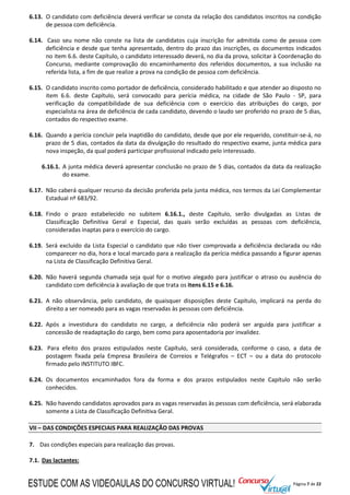 Página 7 de 22
6.13. O candidato com deficiência deverá verificar se consta da relação dos candidatos inscritos na condição
de pessoa com deficiência.
6.14. Caso seu nome não conste na lista de candidatos cuja inscrição for admitida como de pessoa com
deficiência e desde que tenha apresentado, dentro do prazo das inscrições, os documentos indicados
no item 6.6. deste Capítulo, o candidato interessado deverá, no dia da prova, solicitar à Coordenação do
Concurso, mediante comprovação do encaminhamento dos referidos documentos, a sua inclusão na
referida lista, a fim de que realize a prova na condição de pessoa com deficiência.
6.15. O candidato inscrito como portador de deficiência, considerado habilitado e que atender ao disposto no
item 6.6. deste Capítulo, será convocado para perícia médica, na cidade de São Paulo - SP, para
verificação da compatibilidade de sua deficiência com o exercício das atribuições do cargo, por
especialista na área de deficiência de cada candidato, devendo o laudo ser proferido no prazo de 5 dias,
contados do respectivo exame.
6.16. Quando a perícia concluir pela inaptidão do candidato, desde que por ele requerido, constituir-se-á, no
prazo de 5 dias, contados da data da divulgação do resultado do respectivo exame, junta médica para
nova inspeção, da qual poderá participar profissional indicado pelo interessado.
6.16.1. A junta médica deverá apresentar conclusão no prazo de 5 dias, contados da data da realização
do exame.
6.17. Não caberá qualquer recurso da decisão proferida pela junta médica, nos termos da Lei Complementar
Estadual nº 683/92.
6.18. Findo o prazo estabelecido no subitem 6.16.1., deste Capítulo, serão divulgadas as Listas de
Classificação Definitiva Geral e Especial, das quais serão excluídas as pessoas com deficiência,
consideradas inaptas para o exercício do cargo.
6.19. Será excluído da Lista Especial o candidato que não tiver comprovada a deficiência declarada ou não
comparecer no dia, hora e local marcado para a realização da perícia médica passando a figurar apenas
na Lista de Classificação Definitiva Geral.
6.20. Não haverá segunda chamada seja qual for o motivo alegado para justificar o atraso ou ausência do
candidato com deficiência à avaliação de que trata os itens 6.15 e 6.16.
6.21. A não observância, pelo candidato, de quaisquer disposições deste Capítulo, implicará na perda do
direito a ser nomeado para as vagas reservadas às pessoas com deficiência.
6.22. Após a investidura do candidato no cargo, a deficiência não poderá ser arguida para justificar a
concessão de readaptação do cargo, bem como para aposentadoria por invalidez.
6.23. Para efeito dos prazos estipulados neste Capítulo, será considerada, conforme o caso, a data de
postagem fixada pela Empresa Brasileira de Correios e Telégrafos – ECT – ou a data do protocolo
firmado pelo INSTITUTO IBFC.
6.24. Os documentos encaminhados fora da forma e dos prazos estipulados neste Capítulo não serão
conhecidos.
6.25. Não havendo candidatos aprovados para as vagas reservadas às pessoas com deficiência, será elaborada
somente a Lista de Classificação Definitiva Geral.
VII – DAS CONDIÇÕES ESPECIAIS PARA REALIZAÇÃO DAS PROVAS
7. Das condições especiais para realização das provas.
7.1. Das lactantes:
ESTUDE COM AS VIDEOAULAS DO CONCURSO VIRTUAL!
 