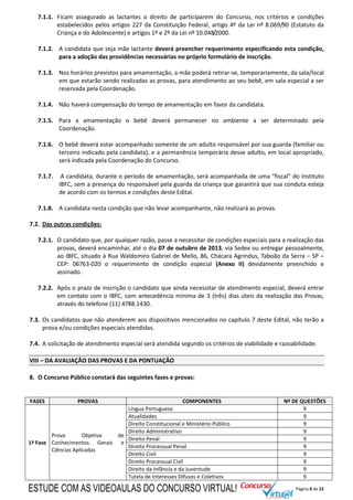 Página 8 de 22
7.1.1. Ficam assegurado as lactantes o direito de participarem do Concurso, nos critérios e condições
estabelecidos pelos artigos 227 da Constituição Federal, artigo 4º da Lei nº 8.069/90 (Estatuto da
Criança e do Adolescente) e artigos 1º e 2º da Lei nº 10.048/2000.
7.1.2. A candidata que seja mãe lactante deverá preencher requerimento especificando esta condição,
para a adoção das providências necessárias no próprio formulário de inscrição.
7.1.3. Nos horários previstos para amamentação, a mãe poderá retirar-se, temporariamente, da sala/local
em que estarão sendo realizadas as provas, para atendimento ao seu bebê, em sala especial a ser
reservada pela Coordenação.
7.1.4. Não haverá compensação do tempo de amamentação em favor da candidata.
7.1.5. Para a amamentação o bebê deverá permanecer no ambiente a ser determinado pela
Coordenação.
7.1.6. O bebê deverá estar acompanhado somente de um adulto responsável por sua guarda (familiar ou
terceiro indicado pela candidata), e a permanência temporária desse adulto, em local apropriado,
será indicada pela Coordenação do Concurso.
7.1.7. A candidata, durante o período de amamentação, será acompanhada de uma “fiscal” do Instituto
IBFC, sem a presença do responsável pela guarda da criança que garantirá que sua conduta esteja
de acordo com os termos e condições deste Edital.
7.1.8. A candidata nesta condição que não levar acompanhante, não realizará as provas.
7.2. Das outras condições:
7.2.1. O candidato que, por qualquer razão, passe a necessitar de condições especiais para a realização das
provas, deverá encaminhar, até o dia 07 de outubro de 2013, via Sedex ou entregar pessoalmente,
ao IBFC, situado à Rua Waldomiro Gabriel de Mello, 86, Chácara Agrindus, Taboão da Serra – SP –
CEP: 06763-020 o requerimento de condição especial (Anexo II) devidamente preenchido e
assinado.
7.2.2. Após o prazo de inscrição o candidato que ainda necessitar de atendimento especial, deverá entrar
em contato com o IBFC, com antecedência mínima de 3 (três) dias úteis da realização das Provas,
através do telefone (11) 4788.1430.
7.3. Os candidatos que não atenderem aos dispositivos mencionados no capítulo 7 deste Edital, não terão a
prova e/ou condições especiais atendidas.
7.4. A solicitação de atendimento especial será atendida segundo os critérios de viabilidade e razoabilidade.
VIII – DA AVALIAÇÃO DAS PROVAS E DA PONTUAÇÃO
8. O Concurso Público constará das seguintes fases e provas:
FASES PROVAS COMPONENTES Nº DE QUESTÕES
1ª Fase
Prova Objetiva de
Conhecimentos Gerais e
Ciências Aplicadas
Língua Portuguesa 9
Atualidades 9
Direito Constitucional e Ministério Público 9
Direito Administrativo 9
Direito Penal 9
Direito Processual Penal 9
Direito Civil 9
Direito Processual Civil 9
Direito da Infância e da Juventude 9
Tutela de Interesses Difusos e Coletivos 9
ESTUDE COM AS VIDEOAULAS DO CONCURSO VIRTUAL!
 