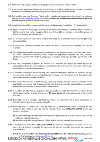 Página 3 de 20
5.6. Não haverá, sob qualquer pretexto, inscrição provisória, condicional e extemporânea.
5.7. A inscrição do candidato implicará no conhecimento e na tácita aceitação das normas e condições
estabelecidas neste Edital, em relação às quais não poderá alegar desconhecimento.
5.8. As inscrições para este Concurso Público serão realizadas exclusivamente pela Internet, no endereço
eletrônico do IBFC (www.ibfc.org.br), no período das 8h do dia 09 de setembro às 23h59min do dia 06 de
outubro de 2013, observado o horário de Brasília.
5.9. Para efetuar a inscrição é imprescindível o número de Cadastro de Pessoa Física - CPF do candidato.
5.10. Após a confirmação da inscrição, que ocorrerá ao término da operação, o candidato deverá imprimir o
boleto bancário para efetuar o pagamento da taxa de inscrição, até o dia do vencimento impresso no
boleto, em qualquer agência bancária.
5.11. O recibo de pagamento será o único comprovante válido que o candidato realizou sua inscrição nesse
concurso público.
5.12. A inscrição do candidato somente será concretizada após a confirmação do pagamento da taxa de
inscrição.
5.13. Não será válida a inscrição cujo pagamento seja realizado por depósito em caixa eletrônico, pelo correio,
fac símile, transferência eletrônica, DOC, ordem de pagamento, depósito em conta-corrente,
condicional, agendamento eletrônico, cheque ou por qualquer outro meio que não o especificado neste
Edital.
5.14. Não será considerado o pedido de inscrição não efetivado por motivo de ordem técnica de
computadores, falhas de comunicação ou congestionamento de linhas, bem como outros fatores que
impossibilitem a transferência dos dados.
5.15. O candidato inscrito por terceiro assume total responsabilidade pelas informações prestadas por seu
representante, arcando com as consequências de eventuais erros no preenchimento do requerimento
de inscrição disponível pela via eletrônica.
5.16. Não haverá devolução da importância paga, ainda que efetuada em valor superior ao fixado ou em
duplicidade, nem isenção total de pagamento do valor da taxa de inscrição. A devolução da importância
paga somente ocorrerá se o Concurso Público não se realizar.
5.17. O candidato que não efetuar o pagamento de sua inscrição, até a data de vencimento constante do seu
boleto, poderá utilizar a opção de imprimir a 2ª via do boleto até o dia subsequente ao término da
inscrição.
5.18. Encerrado o prazo de inscrição, o candidato que efetuar seu pagamento fora do prazo estabelecido no
boleto bancário, não terá sua inscrição efetivada.
5.19. Amparado pela Lei Estadual nº 12.782, de 20.12.2007, o candidato terá direito à redução de 50%
(cinqüenta por cento) do valor da taxa de inscrição, desde que CUMULATIVAMENTE atenda aos
seguintes requisitos:
a) seja estudante regularmente matriculado em curso pré-vestibular ou curso superior, em nível de
graduação ou pós-graduação; e
b) receba remuneração mensal inferior a 2 (dois) salários mínimos ou esteja desempregado.
5.20. O candidato que preencher, CUMULATIVAMENTE, as condições estabelecidas nas alíneas “a" e "b",
supra, deverá solicitar a redução do pagamento da taxa de inscrição obedecendo aos seguintes
procedimentos:
5.20.1. No período das 8h do dia 09 de setembro às 23h59min do dia 10 de setembro de 2013, acessar
o "link" do Concurso no site www.ibfc.org.br;
ESTUDE COM AS VIDEOAULAS DO CONCURSO VIRTUAL!
 