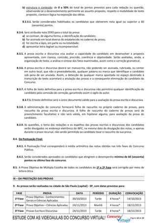 Página 10 de 22
b) estrutura e conteúdo: de 0 a 50% do total de pontos previstos para cada redação ou questão,
observando-se o desenvolvimento pertinente ao assunto proposto, respeito à modalidade de texto
proposto, clareza e lógica na exposição das idéias.
8.3.3.1. Serão considerados habilitados os candidatos que obtiverem nota igual ou superior a 60
(sessenta) pontos.
8.3.4. Será atribuída nota ZERO para o total da prova:
a) se contiver, de alguma forma, a identificação do candidato;
b) for assinada em local diverso do estabelecido no caderno de prova;
c) for escrita a lápis, em parte ou na totalidade;
d) apresentar letra ilegível ou incompreensível.
8.3.5. A prova escrita e discursiva visa avaliar a capacidade do candidato em desenvolver a proposta
apresentada, com clareza, concisão, precisão, coerência e objetividade. Serão avaliadas, ainda, a
organização do texto, a análise e síntese dos fatos examinados, assim como a correção gramatical.
8.3.6. A prova escrita e discursiva deverá ser manuscrita, não podendo ser assinada, rubricada, ou conter
em outro local, que não o preestabelecido, qualquer palavra ou marca que identifique o candidato
sob pena de ser anulada. Assim, a detecção de qualquer marca apontada no espaço destinado à
transcrição do texto acarretará a anulação das provas e a consequente eliminação do candidato do
Concurso.
8.3.7. A folha de texto definitiva para a prova escrita e discursiva não permitirá qualquer identificação do
candidato pela comissão de correção, garantindo assim o sigilo do autor.
8.3.7.1.O texto definitivo será o único documento válido para a avaliação da prova escrita e discursiva.
8.3.8. A administração do concurso fornecerá folha de rascunho no próprio caderno de provas, para
rascunho da prova escrita e discursiva. A folha de rascunho do caderno de provas será de
preenchimento facultativo e não será válida, em hipótese alguma, para avaliação da prova do
candidato.
8.3.9. As questões, o tema das redações e os espelhos das provas escritas e discursivas dos candidatos
serão divulgados no endereço eletrônico do IBFC, na mesma data da divulgação das notas, e apenas
durante o prazo recursal, não sendo permitido ao candidato levar o rascunho da sua prova.
8.4. Da Pontuação Final:
8.4.1. A Pontuação Final corresponderá à média aritmética das notas obtidas nas três fases do Concurso
Público.
8.4.2. Serão considerados aprovados os candidatos que atingirem o desempenho mínimo de 60 (sessenta)
pontos na última fase do concurso.
8.5. A Prova Objetiva de Múltipla Escolha de todos os candidatos da 1ª e 2ª Fase será corrigida por meio de
leitura ótica.
IX – DA PRESTAÇÃO DAS PROVAS
9. As provas serão realizadas na cidade de São Paulo (capital) - SP, com datas previstas para:
FASE PROVA DATA PERÍODO DURAÇÃO CONVOCAÇÃO
1ª Fase
Prova Objetiva - Conhecimentos
Gerais e Ciências Aplicadas
20/10/2013 Tarde 4 horas* 14/10/2013
2ª Fase Prova Objetiva – Ciências Aplicadas 24/11/2013 Manhã 4 horas* 18/11/2013
3ª Fase Provas Escrita e Discursiva 24/11/2013 Tarde 4 horas* 18/11/2013
ESTUDE COM AS VIDEOAULAS DO CONCURSO VIRTUAL!
 