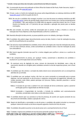 Página 11 de 22
* Incluído o tempo para leitura das instruções e preenchimento das folhas de respostas.
9.1. A convocação da prova será publicada no Diário Oficial do Estado de São Paulo, Poder Executivo, Seção I –
Concursos e no site www.ibfc.org.br.
9.2. O local, a sala e o horário de realização das provas serão disponibilizados no endereço eletrônico do IBFC
(www.ibfc.org.br) conforme quadro do item 9.
9.2.1. No caso de o candidato não conseguir visualizar o seu local de prova no endereço eletrônico do IBFC
(www.ibfc.org.br), dentro do período fixado, deverá entrar em contato com o Serviço de Atendimento
ao Candidato – SAC, pelo telefone (11) 4788-1430, de segunda a sexta-feira (úteis), das 9 às 17 horas
(horário de Brasília), até o 3º (terceiro) dia que antecede a aplicação das provas para as devidas
orientações.
9.3. Não será enviado, via correio, cartão de convocação para as provas. A data, o horário e o local da
realização das Provas Objetivas serão disponibilizados conforme o subitem 9.2.
9.4. Havendo alteração da data prevista, as provas poderão ocorrer em sábados, domingos e feriados.
9.5. O candidato não poderá alegar desconhecimento acerca da data, horário e local de realização da prova,
para fins de justificativa de sua ausência.
9.6. É de exclusiva responsabilidade do candidato, tomar ciência do trajeto até o local de realização das provas,
a fim de evitar eventuais atrasos, sendo aconselhável ao candidato visitar o local de realização da prova
com antecedência.
9.7. Não haverá segunda chamada seja qual for o motivo alegado para justificar o atraso ou a ausência do
candidato.
9.8. O não comparecimento às provas, por qualquer motivo, caracterizará a desistência do candidato e
resultará em sua eliminação deste Concurso Público.
9.9. Os eventuais erros de digitação de nome, número de documento de identidade, sexo e data de
nascimento, deverão ser corrigidos pelos candidatos somente no dia das respectivas provas, com o fiscal
de sala.
9.10. O candidato que não solicitar a correção dos dados deverá arcar exclusivamente com as consequências
advindas de sua omissão.
9.11. O candidato que, por qualquer motivo, não tiver seu nome constando na convocação para as provas
objetivas, mas que apresente no dia da prova o respectivo comprovante de pagamento, efetuado nos
moldes previstos neste Edital, poderá participar do Concurso Público, devendo preencher e assinar
formulário específico.
9.11.1. A inclusão de que trata o subitem 9.11 será realizada de forma condicional, sujeita a posterior
verificação quanto à regularidade da referida inscrição.
9.11.2. Constatada a irregularidade da inscrição, a inclusão do candidato será automaticamente
cancelada, considerados nulos todos os atos dela decorrentes.
9.12. O candidato deverá apor sua assinatura na lista de presença, de acordo com aquela constante do seu
documento de identidade, vedada a aposição de rubrica.
9.13. Depois de identificado e acomodado na sala de prova, o candidato não poderá consultar ou manusear
qualquer material de estudo ou de leitura enquanto aguarda o horário de início da prova.
9.14. O candidato não poderá ausentar-se da sala de prova sem o acompanhamento de um fiscal.
9.15. É vedado o ingresso de candidato em local de prova portando qualquer tipo de arma.
ESTUDE COM AS VIDEOAULAS DO CONCURSO VIRTUAL!
 