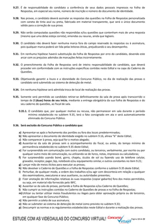Página 13 de 22
9.27. É de responsabilidade do candidato a conferência de seus dados pessoais impressos na Folha de
Respostas, em especial seu nome, número de inscrição e número do documento de identidade.
9.28. Nas provas, o candidato deverá assinalar as respostas das questões na Folha de Respostas personalizada
com caneta de tinta azul ou preta, fabricada em material transparente, que será o único documento
válido para a correção de sua prova.
9.29. Não serão computadas questões não respondidas e/ou questões que contenham mais de uma resposta
(mesmo que uma delas esteja correta), emendas ou rasuras, ainda que legíveis.
9.30. O candidato não deverá fazer nenhuma marca fora do campo reservado às respostas ou à assinatura,
pois qualquer marca poderá ser lida pelas leitoras óticas, prejudicando o seu desempenho.
9.31. Em nenhuma hipótese haverá substituição da Folha de Respostas por erro do candidato, devendo este
arcar com os prejuízos advindos de marcações feitas incorretamente.
9.32. O preenchimento da Folha de Respostas será de inteira responsabilidade do candidato, que deverá
proceder em conformidade com as instruções específicas contidas neste Edital e na capa do Caderno de
Questões.
9.33. Objetivando garantir a lisura e a idoneidade do Concurso Público, no dia de realização das provas o
candidato será submetido ao sistema de detecção de metal.
9.34. Em nenhuma hipótese será admitida troca de local de realização das provas.
9.35. Somente será permitido ao candidato retirar-se definitivamente da sala de prova após transcorrido o
tempo de 2 (duas) horas de seu início, mediante a entrega obrigatória da sua Folha de Respostas e do
seu caderno de questões, ao fiscal de sala.
9.35.1. O candidato que, por qualquer motivo ou recusa, não permanecer em sala durante o período
mínimo estabelecido no subitem 9.35, terá o fato consignado em ata e será automaticamente
eliminado do Concurso Público.
9.36. Será excluído do Concurso Público o candidato que:
a) Apresentar-se após o fechamento dos portões ou fora dos locais predeterminados;
b) Não apresentar o documento de identidade exigido no subitem 9.16, alínea “b” deste Edital;
c) Não comparecer à prova, seja qual for o motivo alegado;
d) Ausentar-se da sala de provas sem o acompanhamento do fiscal, ou antes, do tempo mínimo de
permanência estabelecido no subitem 9.35 deste Edital;
e) For surpreendido em comunicação com outro candidato, ou terceiros, verbalmente, por escrito ou por
qualquer outro meio de comunicação, ou utilizando-se de livros, notas, impressos ou calculadoras;
f) For surpreendido usando boné, gorro, chapéu, óculos de sol ou fazendo uso de telefone celular,
gravador, receptor, pager, bip, notebook e/ou equipamento similar, e outros constantes no item 9.21;
g) Lançar mão de meios ilícitos para executar as provas;
h) Não devolver o Caderno de Questões e a Folha de Respostas conforme o subitem 9.35 deste Edital;
i) Perturbar, de qualquer modo, a ordem dos trabalhos e/ou agir com descortesia em relação a qualquer
dos examinadores, executores e seus auxiliares, ou autoridades presentes;
j) Fizer anotação de informações relativas às suas respostas (copiar gabarito) fora dos meios permitidos,
ou seja, em material não fornecido pelo IBFC.
k) Ausentar-se da sala de provas, portando a Folha de Respostas e/ou Caderno de Questões;
l) Não cumprir as instruções contidas no Caderno de Questões de provas e na Folha de Respostas;
m)Utilizar ou tentar utilizar meios fraudulentos ou ilegais para obter aprovação própria ou de terceiros,
em qualquer fase do Concurso Público;
n) Não permitir a coleta de sua assinatura;
o) Não se submeter ao sistema de detecção de metal como previsto no subitem 9.33;
p) Descumprir as normas e os regulamentos estabelecidos neste Edital e durante a realização das provas.
ESTUDE COM AS VIDEOAULAS DO CONCURSO VIRTUAL!
 
