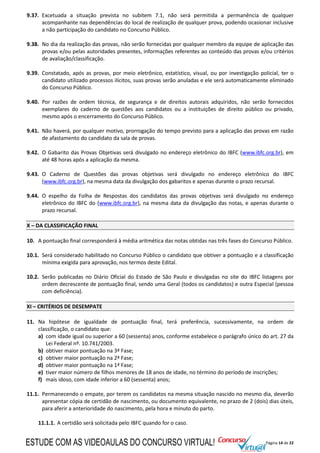 Página 14 de 22
9.37. Excetuada a situação prevista no subitem 7.1, não será permitida a permanência de qualquer
acompanhante nas dependências do local de realização de qualquer prova, podendo ocasionar inclusive
a não participação do candidato no Concurso Público.
9.38. No dia da realização das provas, não serão fornecidas por qualquer membro da equipe de aplicação das
provas e/ou pelas autoridades presentes, informações referentes ao conteúdo das provas e/ou critérios
de avaliação/classificação.
9.39. Constatado, após as provas, por meio eletrônico, estatístico, visual, ou por investigação policial, ter o
candidato utilizado processos ilícitos, suas provas serão anuladas e ele será automaticamente eliminado
do Concurso Público.
9.40. Por razões de ordem técnica, de segurança e de direitos autorais adquiridos, não serão fornecidos
exemplares do caderno de questões aos candidatos ou a instituições de direito público ou privado,
mesmo após o encerramento do Concurso Público.
9.41. Não haverá, por qualquer motivo, prorrogação do tempo previsto para a aplicação das provas em razão
de afastamento do candidato da sala de provas.
9.42. O Gabarito das Provas Objetivas será divulgado no endereço eletrônico do IBFC (www.ibfc.org.br), em
até 48 horas após a aplicação da mesma.
9.43. O Caderno de Questões das provas objetivas será divulgado no endereço eletrônico do IBFC
(www.ibfc.org.br), na mesma data da divulgação dos gabaritos e apenas durante o prazo recursal.
9.44. O espelho da Folha de Respostas dos candidatos das provas objetivas será divulgado no endereço
eletrônico do IBFC do (www.ibfc.org.br), na mesma data da divulgação das notas, e apenas durante o
prazo recursal.
X – DA CLASSIFICAÇÃO FINAL
10. A pontuação final corresponderá à média aritmética das notas obtidas nas três fases do Concurso Público.
10.1. Será considerado habilitado no Concurso Público o candidato que obtiver a pontuação e a classificação
mínima exigida para aprovação, nos termos deste Edital.
10.2. Serão publicadas no Diário Oficial do Estado de São Paulo e divulgadas no site do IBFC listagens por
ordem decrescente de pontuação final, sendo uma Geral (todos os candidatos) e outra Especial (pessoa
com deficiência).
XI – CRITÉRIOS DE DESEMPATE
11. Na hipótese de igualdade de pontuação final, terá preferência, sucessivamente, na ordem de
classificação, o candidato que:
a) com idade igual ou superior a 60 (sessenta) anos, conforme estabelece o parágrafo único do art. 27 da
Lei Federal nº. 10.741/2003.
b) obtiver maior pontuação na 3ª Fase;
c) obtiver maior pontuação na 2ª Fase;
d) obtiver maior pontuação na 1ª Fase;
e) tiver maior número de filhos menores de 18 anos de idade, no término do período de inscrições;
f) mais idoso, com idade inferior a 60 (sessenta) anos;
11.1. Permanecendo o empate, por terem os candidatos na mesma situação nascido no mesmo dia, deverão
apresentar cópia de certidão de nascimento, ou documento equivalente, no prazo de 2 (dois) dias úteis,
para aferir a anterioridade do nascimento, pela hora e minuto do parto.
11.1.1. A certidão será solicitada pelo IBFC quando for o caso.
ESTUDE COM AS VIDEOAULAS DO CONCURSO VIRTUAL!
 