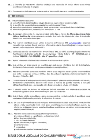 Página 15 de 22
11.2. O candidato que não atender a referida solicitação será classificado em posição inferior a dos demais
candidatos em situação de empate.
11.3. Permanecendo ainda o empate, proceder-se-á ao sorteio público entre os candidatos envolvidos.
XII – DOS RECURSOS
12. Será admitido recurso quanto:
a) ao indeferimento da solicitação de redução do valor do pagamento da taxa de inscrição;
b) às questões das provas objetivas e aos gabaritos preliminares da 1ª Fase;
c) ao resultado preliminar da prova objetiva, desde que se refira a erro de cálculo da nota da 1ª Fase;
d) ao resultado preliminar da prova discursiva e redação da 2ª Fase.
12.1. O prazo para interposição dos recursos será de 2 (dois) dias, no horário das 9 horas do primeiro dia às
16 horas do último dia, ininterruptamente, contados do primeiro dia útil posterior à data de divulgação
do ato ou do fato que lhe deu origem.
12.2. Para recorrer o candidato deverá utilizar o endereço eletrônico do IBFC www.ibfc.org.br e seguir as
instruções nele contidas. Deverá preencher o formulário próprio disponibilizado para recurso, imprimir
e enviar, conforme consta no subitem 12.3.
12.3. Os recursos deverão ser encaminhados diretamente ao IBFC, via SEDEX ou entregues pessoalmente na
Rua Waldomiro Gabriel de Mello, 86 - Chácara Agrindus - Taboão da Serra – SP – 06763.020, com o
título de “RECURSO –“Ref: RECURSO – MP/ SP” (especificar a fase).
12.4. Apenas serão analisados os recursos recebidos de acordo com este capítulo.
12.5. Será admitido um único recurso por candidato, para cada evento referido no item 12, deste Capítulo,
devidamente fundamentado, sendo desconsiderado recurso de igual teor.
12.6. Não serão conhecidos os recursos recebidos fora do prazo estipulado neste Capítulo, considerando-se
para tanto, no caso de envio por SEDEX, a data de postagem registrada pela Empresa Brasileira de
Correios e Telégrafos – ECT.
12.7. O candidato que se sentir prejudicado com o gabarito deverá apresentar individualmente o seu recurso,
devidamente fundamentado, devendo nele constar o número da questão recorrida, a indicação
bibliográfica utilizada para a contestação, além da apresentação da solução reivindicada.
12.8. O Gabarito poderá ser alterado em função dos recursos impetrados e as provas serão corrigidas de
acordo com o gabarito oficial definitivo divulgado após o prazo recursal.
12.9. Será atribuído a todos os candidatos o ponto correspondente a eventual anulação de questão da prova
objetiva de múltipla escolha, em razão de julgamento de recurso.
12.10. Em caso de provimento de recurso interposto dentro das especificações, esse poderá, eventualmente
alterar a nota/ classificação inicial obtida pelos candidatos para uma nota/classificação superior ou
inferior, ou ainda poderá ocorrer a desclassificação do candidato que não obtiver o mínimo de acertos
exigidos para a habilitação.
12.11. Não serão apreciados os recursos que forem apresentados:
a) em desacordo com as especificações contidas neste Edital;
b) fora do prazo estabelecido;
c) fora da fase estabelecida;
d) sem fundamentação lógica e consistente;
e) contra terceiros;
f) em coletivo;
g) cujo teor desrespeite a banca examinadora.
ESTUDE COM AS VIDEOAULAS DO CONCURSO VIRTUAL!
 