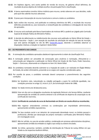 Página 16 de 22
12.12. Em hipótese alguma, será aceito pedido de revisão de recurso, de gabarito oficial definitivo, do
resultado da prova objetiva de múltipla escolha e da pontuação final e classificação.
12.13. A banca examinadora constitui última instância para recurso, sendo soberana em suas decisões, razão
pela qual não caberão recursos adicionais.
12.14. O prazo para interposição de recurso é preclusivo e comum a todos os candidatos.
12.15. Após análise dos recursos, será publicado no endereço eletrônico do IBFC, o resultado dos recursos
deferidos procedendo-se, caso necessário, à reclassificação dos candidatos e à divulgação de nova lista
de aprovados.
12.16. O recurso será analisado pela Banca Examinadora do Instituto IBFC e poderá ser julgado pela Comissão
Especial de Seleção Pública do Ministério Público.
12.17. A decisão do deferimento ou indeferimento dos recursos será publicada no Diário Oficial do Estado –
Poder Executivo – Seção I, com exceção do resultado da solicitação de redução da taxa de inscrição,
que será apenas divulgada no site do IBFC (www.ibfc.org.br), devendo o candidato observar as
disposições relativas a redução no Capítulo V deste Edital.
XIII – DO PROVIMENTO DOS CARGOS
13. A nomeação dos candidatos aprovados obedecerá rigorosamente à ordem de classificação final.
13.1. A nomeação poderá ser precedida de convocação para anuência à nomeação, efetuando-se a
comunicação por telegrama e publicação no Diário Oficial do Estado de São Paulo, Poder Executivo,
Seção I – Concursos, observando-se o disposto no item 14.2 deste Edital.
13.2. Os candidatos nomeados deverão submeter-se a inspeção de saúde a ser realizada em Órgão Médico
do Estado, de caráter eliminatório, provendo-se os cargos com aqueles considerados aptos.
13.3. Por ocasião da posse, o candidato nomeado deverá comprovar o preenchimento das seguintes
condições:
13.3.1. Ser brasileiro nato, naturalizado ou cidadão português a quem foi conferida igualdade, nas
condições previstas no artigo 12, inciso II, § 1º, da Constituição Federal de 1988;
13.3.2. Ter idade mínima de 18 (dezoito) anos;
13.3.3. Estar em dia com as obrigações resultantes da Legislação Eleitoral e do Serviço Militar, mediante
apresentação de certidão do cartório eleitoral e do certificado de dispensa da corporação ou do
certificado de reservista;
13.3.4. Certificado de conclusão do curso de Bacharelado em Direito em escola oficial ou reconhecida;
13.3.5. Não registrar antecedentes criminais ou condenações por improbidade administrativa,
apresentando certidões equivalentes;
13.3.6. Ter boa conduta social e ser detentor de comprovada idoneidade moral, no âmbito pessoal e
profissional, aferidas por declaração do próprio nomeado e verificadas pelo Ministério Público
em investigação social;
13.3.7. Não ter sofrido, no caso de servidor público, condenação em processo administrativo disciplinar,
apresentando certidão da entidade ou órgão a que esteja ou esteve vinculado;
13.3.8. Se militar, apresentar, também, certidão de distribuição do Tribunal de Justiça Militar em que
lotado ou da respectiva Auditoria Militar;
13.3.9. Apresentar sua declaração de bens, na forma do Ato (N) nº 54/95-PGJ, de 15/2/1995;
ESTUDE COM AS VIDEOAULAS DO CONCURSO VIRTUAL!
 